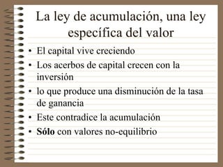 La ley de acumulación, una ley
específica del valor
• El capital vive creciendo
• Los acerbos de capital crecen con la
inversión
• lo que produce una disminución de la tasa
de ganancia
• Este contradice la acumulación
• Sólo con valores no-equilibrio
 