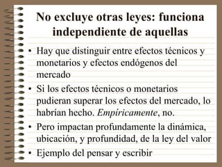 No excluye otras leyes: funciona
independiente de aquellas
• Hay que distinguir entre efectos técnicos y
monetarios y efectos endógenos del
mercado
• Si los efectos técnicos o monetarios
pudieran superar los efectos del mercado, lo
habrían hecho. Empíricamente, no.
• Pero impactan profundamente la dinámica,
ubicación, y profundidad, de la ley del valor
• Ejemplo del pensar y escribir
 