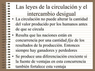 Las leyes de la circulación y el
intercambio desigual
• La circulación no puede alterar la cantidad
del valor producido por los humanos antes
de que se circula
• Resulta que las naciones están en
concurrencia por una cantidad fija de los
resultados de la producción. Entonces
siempre hay ganadores y perdedores
• Se produce una diferenciación creciente si
la fuente de ventajas en esta concurrencia
también fortalece esta ventaja
 