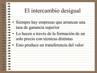 El intercambio desigual
• Siempre hay empresas que arrancan una
tasa de ganancia superior
• Lo hacen a través de la formación de un
solo precio con técnicas distintas
• Esto produce un transferencia del valor
 