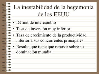 La inestabilidad de la hegemonía
de los EEUU
• Déficit de intercambio
• Tasa de inversión muy inferior
• Tasa de crecimiento de la productividad
inferior a sus concurrentes principales
• Resulta que tiene que reposar sobre su
dominación mundial
 