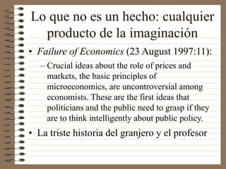 Lo que no es un hecho: cualquier
producto de la imaginación
• Failure of Economics (23 August 1997:11):
– Crucial ideas about the role of prices and
markets, the basic principles of
microeconomics, are uncontroversial among
economists. These are the first ideas that
politicians and the public need to grasp if they
are to think intelligently about public policy.
• La triste historia del granjero y el profesor
 
