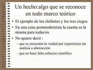 Un hecho:algo que se reconoce
en todo marco teórico
• El ejemplo de los elefantes y los tres ciegos
• En una cena postmodernista la cuenta es la
misma para todas/os
• No quiere decir :
– que se encuentra la verdad por experiencia sin
análisis o abstracción
– que no hace falta esfuerzo científico
 