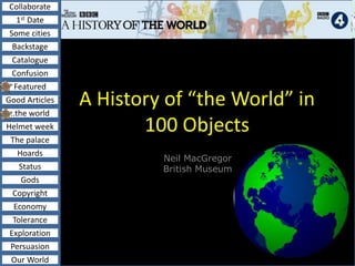 Collaborate
1st Date
Some cities
Backstage
Catalogue
Confusion
Featured
Good Articles
..the world
Helmet week
The palace
Hoards
Status
Gods
Copyright
Economy
Tolerance
Exploration
Persuasion
Our World
A History of “the World” in
100 Objects
Neil MacGregor
British Museum
 