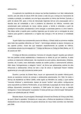 10

adolescentes.
O surgimento da importância da criança nas famílias brasileiras é um fator relativamente
recente, pois até antes do século XVIII não existia a visão de que a criança era merecedora de
cuidados e proteção, na realidade, era uma figura secundária no interior das famílias. Contudo, a
partir do século XIX, após o início da intervenção higienista tem-se uma preocupação com a
elevada taxa de mortalidade e com o problema do abandono da infância, momento este
caracterizado pela construção de novos valores sociais: a família é entendida a partir do
paradigma mononuclear, prevalecendo o amor conjugal, a autoridade paterna e o amor materno.
Tais idéias serão o suporte para a política higienista que irá contar com a concepção de amor
materno para garantir o aleitamento e a higiene das crianças a fim de diminuir a mortalidade
infantil.
A partir desta nova compreensão acerca da infância, o Estado adota as primeiras medidas
para tratar das questões referentes ao “menor” – terminologia adotada na época. Incorporou ao
seu aparato jurídico, novas leis que tratassem especificamente da questão da infância,
consolidadas através da promulgação do 1° Código de Menores ou Código de Melo Mattos, em 12
de outubro de 1927.
O Código de Menores considerava “menores em situação irregular” aqueles que estavam
fora dos padrões sociais estabelecidos e baseava-se no direito do juiz em tutelá-los. A estes
conferia um tratamento indiferenciado, não importando se eram pobres, abandonados, infratores,
carentes, etc. A estes, eram destinadas medidas de caráter punitivo e extremamente arbitrário.
Além disso, homogeneizava a categoria “menor”, de forma que adolescentes autores de atos
infracionais e adolescentes vítimas de todo o tipo de abuso e exploração fossem tratados
igualmente por uma ação concreta de caráter penal.
Durante o período do Estado Novo, houve um agravamento da questão infanto-juvenil,
devido ao expressivo número de crianças e adolescentes abandonados. Em 1942, foi criado o
Serviço de Assistência ao Menor (SAM), então ligado ao Ministério da Justiça, o qual acolhia
“menores infratores” e abandonados. Apesar de buscar “acolher” este público, configurava-se
como equivalente ao Sistema Penitenciário, só que destinado à população de menor idade, com
enfoque tipicamente correcional e repressivo. O SAM partia da crença de que a coerção
reintegraria o “menor delinqüente” à sociedade. É nesse período que a denominação “delinqüente”
passa a ser substituída pela de “infrator”.
Décadas depois, foi promulgada a Declaração Universal dos Direitos da Criança pela ONU,
da qual o Brasil é signatário. Entretanto em nosso país, a Política de Assistência à Infância e à
Adolescência era criticada devido às graves denúncias de maus tratos ocorridos nos internatos
pelo SAM.

 
