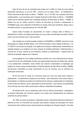 11

Após 30 anos de luta da sociedade para acabar com o SAM, em razão de suas práticas
tipicamente repressivas, no ano de 1964 – primeiro ano do regime militar – foi estabelecida a
Política Nacional de Bem-Estar do Menor – PNBEM – Lei nº 4.513/64, com proposta claramente
assistencialista, a ser executada pela Fundação Nacional do Bem-Estar do Menor – FUNABEM,
política que se estendia através das Fundações Estaduais do Bem-Estar do Menor – FEBEM. O
objetivo era dar um caráter nacional à política de bem-estar de crianças e adolescentes. A
FUNABEM surgiu como integrante do Ministério da Justiça, tendo sido transferida, depois, para a
Previdência Social, na qual permaneceu de 1972 até 1986.
Apesar dessa Fundação se comprometer em mudar o enfoque dado à infância e à
adolescência no Brasil, sua prática permaneceu com uma visão criminalizadora do público infantojuvenil, que era encarado como “caso de polícia”.
Vale ressaltar que as determinações contidas na FUNABEM e a PNBEM, impunham novas
adequações ao Código de Mello Matos, e em 1979 foi aprovado o Novo Código de Menores – Lei
nº 6.697/79, que tratava da proteção e da vigilância às crianças e adolescentes considerados em
situação irregular e se constituía num único conjunto de medidas destinadas, indiferentemente, a
menores de 18 anos, autores de ato infracional, carentes ou abandonados – aspecto típico da
doutrina da situação irregular que o inspirava.
A promulgação do novo Código de Menores coincidiu com o Ano Internacional da Criança,
o qual foi fruto de uma mobilização mundial, que exigia atenção especial aos direitos das crianças
e dos adolescentes. Entretanto, esses direitos não estavam contemplados na legislação que
acabara de nascer, porque fundamentados na Política Nacional de Bem-Estar do Menor (PNBM),
permaneciam submetidos ao poder discricionário do juiz de menores, que os confinava em
instituições correcionais.
No fim dos anos 70, surge um movimento social com uma nova visão sobre crianças e
adolescentes – considerando-os sujeitos de sua história – que evidenciava, entre outras coisas, a
perversidade e a ineficácia da prática de confinamento de crianças e adolescentes em instituições.
E este cenário de violência, abuso, desrespeito foi sendo pensado, o que resultou na possibilidade
de se formular uma nova ordem jurídica para a infância e adolescência brasileiras.
Na década de 80, que se caracterizou pelo início da abertura democrática, a legislação e
as políticas destinadas aos “menores” passam a ser vistas como representativas do arcabouço
autoritário do período anterior.
Em 1985, um grupo de pessoas e instituições criaram o Movimento Nacional de Meninos e
Meninas de Rua, um movimento de luta pelos seus direitos e espaço de articulação com outros
movimentos. Este contribuiu para a desconstrução do paradigma da “situação irregular”. Os meios

 