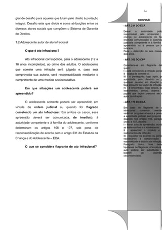 14

grande desafio para aqueles que lutam pelo direito à proteção
integral. Desafio este que divide e soma atribuições entre os
diversos atores sociais que compõem o Sistema de Garantia
de Direitos.
1.2 Adolescente autor de ato infracional
O que é ato infracional?
Ato infracional corresponde, para o adolescente (12 a
18 anos incompletos), ao crime dos adultos. O adolescente
que comete uma infração será julgado e, caso seja
comprovada sua autoria, será responsabilizado mediante o
cumprimento de uma medida socioeducativa.
Em que situações um adolescente poderá ser
apreendido?
O adolescente somente poderá ser apreendido em
virtude

de

ordem

judicial

ou

quando

for

flagrado

cometendo um ato infracional. Em ambos os casos, essa
apreensão

deverá

ser

comunicada,

de

imediato,

à

autoridade competente e à família do adolescente, conforme
determinam

os

artigos

106

e

107,

sob

pena

de

responsabilização de acordo com o artigo 231 do Estatuto da
Criança e do Adolescente – ECA.
O que se considera flagrante de ato infracional?

CONFIRA!
CONFIRA!
- ART. 231 DO ECA
- ART. 231 DO ECA

Deixar
a
autoridade
polic
Deixar
a
autoridade
polic
responsável pela apreensão d
responsável pela apreensão
criança ou adolescente de faz
criança ou adolescente de faz
imediata comunicação à autoridad
imediata comunicação à autorida
judiciária competente e á família d
judiciária competente e á família
apreendido ou à pessoa por e
apreendido ou à pessoa por e
indicada.
indicada.
Pena – detenção de seis meses
Pena – detenção de seis meses
dois anos.
dois anos.
- ART. 302 DO CPP
- ART. 302 DO CPP

Considera-se em flagrante del
Considera-se em flagrante del
quem:
quem:
II - está cometendo a infração penal
- está cometendo a infração penal
II - acaba de cometê-la;
II - acaba de cometê-la;
III - é perseguido, logo após, pe
III - é perseguido, logo após, pe
autoridade, pelo ofendido ou p
autoridade, pelo ofendido ou p
qualquer pessoa, em situação qu
qualquer pessoa, em situação q
faça presumir ser autor da infração;
faça presumir ser autor da infração;
IV - é encontrado, logo depois, co
IV - é encontrado, logo depois, co
instrumentos, armas, objetos o
instrumentos, armas, objetos
papéis que façam presumir ser e
papéis que façam presumir ser e
autor da infração.
autor da infração.
- ART. 173 DO ECA
- ART. 173 DO ECA

Em caso de flagrante de a
Em caso de flagrante de a
infracional
cometido
median
infracional
cometido
median
violência ou grave ameaça a pesso
violência ou grave ameaça a pesso
a autoridade policial, sem prejuízo d
a autoridade policial, sem prejuízo
disposto nos artigos 106, parágra
disposto nos artigos 106, parágra
único, e 107, deverá:
único, e 107, deverá:
II - lavrar auto de apreensão, ouvid
- lavrar auto de apreensão, ouvid
as testemunhas e o adolescente;
as testemunhas e o adolescente;
II - apreender o produto e
II - apreender o produto e
instrumentos da infração;
instrumentos da infração;
III - requisitar os exames ou períci
III - requisitar os exames ou períci
necessários à comprovação d
necessários à comprovação
materialidade e autoria da infração.
materialidade e autoria da infração.
Parágrafo
Parágrafo único.
único. Nas
Nas dema
dema
hipóteses de flagrante, a lavratura d
hipóteses de flagrante, a lavratura
auto poderá ser substituída p
auto poderá ser substituída p
boletim
de
ocorrênc
boletim
de
ocorrênc
circunstanciada.
circunstanciada.

 