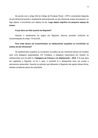 15

De acordo com o artigo 302 do Código de Processo Penal – CPP é considerado flagrante
de ato infracional quando o adolescente está praticando um ato infracional, acaba de praticá-lo, ou
logo depois, é encontrado com objetos do ato. Logo depois significa um pequeno espaço de
tempo.
O que deve ser feito quando do flagrante?
Quando o adolescente for pegue em flagrante, deve-se proceder conforme as
recomendações do artigo 173 do ECA.
Para onde devem ser encaminhados os adolescentes suspeitos ou envolvidos na
prática de ato infracional?
Os adolescentes suspeitos ou envolvidos na prática de ato infracional devem ser levados
para uma delegacia especializada. Em Fortaleza, a delegacia responsável por receber os
adolescentes com tal perfil é a Delegacia da Criança e do Adolescente – DCA. É lá que deve
ser registrado o flagrante, se for o caso, e somente lá o adolescente deve ser ouvido e
permanecer apreendido. Quando os policiais que efetuarem o flagrante não agirem dessa forma,
estarão cometendo abuso de autoridade.

 