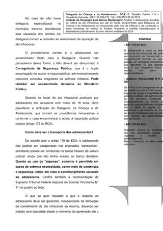 No caso de não haver
delegacia

especializada

no

município, deve-se providenciar
sala separada dos adultos em

17
Delegacia da Criança e do Adolescente - DCA: R. Tabelião Fabião, 114 –
Presidente Kennedy - CEP: 60.320-010 - Tel.: (85) 3101.2514/ 2515.
Unidade de Recepção Luis Barros Montenegro: Acolher o adolescente acusado
da prática de ato infracional, por até 24 horas, encaminhado pela Delegacia da
Criança e do Adolescente ou reconduzido pelo Juiz da Infância e da Juventude e
pelas comarcas do interior do Estado, enquanto a medida sócioeducativa é
estabelecida judicialmente. Fica no mesmo endereço da DCA.

delegacia comum e proceder ao atendimento de apuração de
ato infracional.
O

- ART. 178 DO ECA
- ART. 178 DO ECA

procedimento

encaminhado

direto

correto

para

a

é

o

adolescente

Delegacia.

Quando

ser
não

procederem dessa forma, o fato deverá ser denunciado à
Corregedoria de Segurança Pública, que é o órgão
encarregado de apurar e responsabilizar administrativamente
possíveis condutas irregulares de policiais militares. Pode
também

ser

CONFIRA!
CONFIRA!

encaminhada

denúncia

ao

Ministério

O adolescente a quem se atribu
O adolescente a quem se atrib
autoria de ato infracional não pode
autoria de ato infracional não pode
ser conduzido ou transportado e
ser conduzido ou transportado e
compartimento fechado de veícu
compartimento fechado de veícu
policial, em condições atentatórias
policial, em condições atentatórias
sua dignidade, ou que implique
sua dignidade, ou que implique
risco à sua integridade física o
risco à sua integridade física
mental,
sob
pena
d
mental,
sob
pena
responsabilidade.
responsabilidade.

- SÚMULA VINCULANTE N°11 D
- SÚMULA VINCULANTE N°11 D
STF
STF

conforme o caso encaminhará o adulto à repartição policial

Só é lícito o uso de algemas em cas
Só é lícito o uso de algemas em ca
de resistência e de fundado receio d
de resistência e de fundado receio
fuga ou de perigo à integridade físic
fuga ou de perigo à integridade físi
própria ou alheia, por parte do pres
própria ou alheia, por parte do pre
ou de terceiros, justificada
ou de terceiros, justificada
excepcionalidade por escrito, so
excepcionalidade por escrito, s
pena de responsabilidade disciplin
pena de responsabilidade disciplin
civil e penal do agente ou d
civil e penal do agente ou
autoridade e de nulidade da prisã
autoridade e de nulidade da prisã
ou do ato processual a que se refer
ou do ato processual a que se refer
sem prejuízo da responsabilidad
sem prejuízo da responsabilida
civil do Estado.
civil do Estado.

própria (artigo 172 do ECA).

- ART. 232 DO ECA
- ART. 232 DO ECA

Público.
Quando se tratar de ato infracional praticado por
adolescente em co-autoria com maior de 18 anos, deve
prevalecer a atribuição da Delegacia da Criança e do
Adolescente, que tomará as providências necessárias e

Como deve ser o transporte dos adolescentes?
De acordo com o artigo 178 do ECA, o adolescente
não poderá ser transportado nos chamados “camburões”,
entretanto poderá ser conduzido no banco traseiro da viatura
policial, ainda que não tenha acesso ao banco dianteiro.
Quanto ao uso de “algemas”, somente é permitido em
casos de extrema necessidade, como meio de contenção
e segurança, tendo em vista o constrangimento causado
ao adolescente. Confira também a recomendação do
Supremo Tribunal Federal disposta na Súmula Vinculante N°
11 no quadro ao lado.
O que se quer ressaltar é que o respeito ao
adolescente deve ser garantido, independente da atribuição
de cometimento de ato infracional ao mesmo, devendo ser
tratado com dignidade desde o momento da apreensão até o

Submeter criança ou adolescen
Submeter criança ou adolescen
sob sua autoridade, guarda o
sob sua autoridade, guarda
vigilância
a
vexame
o
vigilância
a
vexame
constrangimento.
constrangimento.
Pena – detenção de seis meses
Pena – detenção de seis meses
dois anos.
dois anos.

 