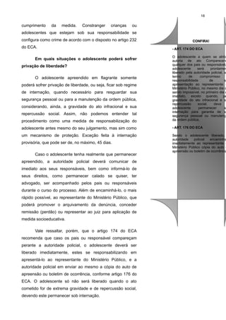 18

cumprimento

da

medida.

Constranger

crianças

ou

adolescentes que estejam sob sua responsabilidade se
configura como crime de acordo com o disposto no artigo 232
do ECA.

CONFIRA!
CONFIRA!
- ART. 174 DO ECA
- ART. 174 DO ECA

procedimento como uma medida de responsabilização do

O adolescente a quem se atribu
O adolescente a quem se atrib
autoria de ato Comparecend
autoria de ato Comparecen
qualquer dos pais ou responsável,
qualquer dos pais ou responsável,
adolescente
será
prontamen
adolescente
será
prontamen
liberado pela autoridade policial, so
liberado pela autoridade policial, s
termo
de
compromisso
termo
de
compromisso
responsabilidade
de
su
responsabilidade
de
s
apresentação ao representante d
apresentação ao representante
Ministério Público, no mesmo dia o
Ministério Público, no mesmo dia o
sendo impossível, no primeiro dia ú
sendo impossível, no primeiro dia ú
imediato, exceto quando, pe
imediato, exceto quando, pe
gravidade do ato infracional e su
gravidade do ato infracional e s
repercussão
social,
deva
repercussão
social,
deva
adolescente
permanecer
so
adolescente
permanecer
s
internação para garantia de su
internação para garantia de s
segurança pessoal ou manutençã
segurança pessoal ou manutenç
da ordem pública.
da ordem pública.

adolescente antes mesmo do seu julgamento, mas sim como

- ART. 176 DO ECA
- ART. 176 DO ECA

um mecanismo de proteção. Exceção feita à internação

Sendo o adolescente liberado,
Sendo o adolescente liberado,
autoridade
autoridade policial
policial encaminha
encaminha
imediatamente ao representante d
imediatamente ao representante
Ministério Público cópia do auto d
Ministério Público cópia do auto
apreensão ou boletim de ocorrência
apreensão ou boletim de ocorrência

Em quais situações o adolescente poderá sofrer
privação de liberdade?
O adolescente apreendido em flagrante somente
poderá sofrer privação de liberdade, ou seja, ficar sob regime
de internação, quando necessário para resguardar sua
segurança pessoal ou para a manutenção da ordem pública,
considerando, ainda, a gravidade do ato infracional e sua
repercussão social. Assim, não podemos entender tal

provisória, que pode ser de, no máximo, 45 dias.
Caso o adolescente tenha realmente que permanecer
apreendido, a autoridade policial deverá comunicar de
imediato aos seus responsáveis, bem como informá-lo de
seus direitos, como permanecer calado se quiser, ter
advogado, ser acompanhado pelos pais ou responsáveis
durante o curso do processo. Além de encaminhá-lo, o mais
rápido possível, ao representante do Ministério Público, que
poderá promover o arquivamento da denúncia, conceder
remissão (perdão) ou representar ao juiz para aplicação de
medida socioeducativa.
Vale ressaltar, porém, que o artigo 174 do ECA
recomenda que caso os pais ou responsável compareçam
perante a autoridade policial, o adolescente deverá ser
liberado imediatamente, estes se responsabilizando em
apresentá-lo ao representante do Ministério Público, e a
autoridade policial em enviar ao mesmo a cópia do auto de
apreensão ou boletim de ocorrência, conforme artigo 176 do
ECA. O adolescente só não será liberado quando o ato
cometido for de extrema gravidade e de repercussão social,
devendo este permanecer sob internação.

 