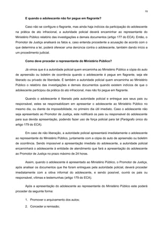 19

E quando o adolescente não for pegue em flagrante?
Caso não se configure o flagrante, mas ainda haja indícios da participação do adolescente
na prática de ato infracional, a autoridade policial deverá encaminhar ao representante do
Ministério Público relatório das investigações e demais documentos (artigo 177 do ECA). Então, o
Promotor de Justiça analisará os fatos e, caso entenda procedente a acusação de acordo com o
que determina a lei, poderá oferecer uma denúncia contra o adolescente, também dando início a
um procedimento judicial.
Como deve proceder o representante do Ministério Público?
Já vimos que é a autoridade policial quem encaminha ao Ministério Público a cópia do auto
de apreensão ou boletim de ocorrência quando o adolescente é pegue em flagrante, seja ele
liberado ou privado de liberdade. È também a autoridade policial quem encaminha ao Ministério
Público o relatório das investigações e demais documentos quando existem indícios de que o
adolescente participou da prática do ato infracional, mas não foi pegue em flagrante.
Quando o adolescente é liberado pela autoridade policial e entregue aos seus pais ou
responsável, estes se responsabilizam em apresentar o adolescente ao Ministério Público no
mesmo dia, ou diante da impossibilidade, no primeiro dia útil imediato. Caso o adolescente não
seja apresentado ao Promotor de Justiça, este notificará os pais ou responsável do adolescente
para sua devida apresentação, podendo fazer uso de força policial para tal (Parágrafo único do
artigo 179 do ECA).
Em caso de não liberação, a autoridade policial apresentará imediatamente o adolescente
ao representante do Ministério Público, juntamente com a cópia do auto de apreensão ou boletim
de ocorrência. Sendo impossível a apresentação imediata do adolescente, a autoridade policial
encaminhará o adolescente à entidade de atendimento que fará a apresentação do adolescente
ao Promotor de Justiça no prazo máximo de 24 horas.
Assim, quando o adolescente é apresentado ao Ministério Público, o Promotor de Justiça,
após analisar os documentos que lhe foram entregues pela autoridade policial, deverá proceder
imediatamente com a oitiva informal do adolescente, e sendo possível, ouvirá os pais ou
responsável, vítimas e testemunhas (artigo 179 do ECA).
Após a apresentação do adolescente ao representante do Ministério Público este poderá
proceder da seguinte forma:
1. Promover o arquivamento dos autos;
2. Conceder a remissão;

 