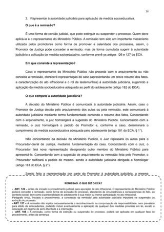 20

3. Representar à autoridade judiciária para aplicação de medida socioeducativa.
O que é a remissão?
É uma forma de perdão judicial, que pode extinguir ou suspender o processo. Quem deve
aplicá-la é o representante do Ministério Público. A remissão tem sido um importante mecanismo
utilizado pelos promotores como forma de promover a celeridade dos processos, assim, o
Promotor de Justiça pode conceder a remissão, mas de forma cumulada sugerir à autoridade
judiciária a aplicação de medida socioeducativa, conforme prevê os artigos 126 e 127 do ECA.
Em que consiste a representação?
Caso o representante do Ministério Público não proceda com o arquivamento ou não
conceda a remissão, oferecerá representação do caso (apresentando um breve resumo dos fatos,
a caracterização do ato infracional e o rol de testemunhas) à autoridade judiciária, sugerindo a
aplicação da medida socioeducativa adequada ao perfil do adolescente (artigo 182 do ECA).
O que compete à autoridade judiciária?
A decisão do Ministério Público é comunicada à autoridade judiciária. Assim, caso o
Promotor de Justiça decida pelo arquivamento dos autos ou pela remissão, este comunicará à
autoridade judiciária mediante termo fundamentado contendo o resumo dos fatos. Concordando
com o arquivamento, o juiz homologará a sugestão do Ministério Público. Concordando com a
remissão, o Juiz homologará o pedido do Promotor e, conforme o caso, determinará o
cumprimento da medida socioeducativa adequada pelo adolescente (artigo 181 do ECA, § 1°).
Não concordando da decisão do Ministério Público, o Juiz repassará os autos para o
Procurador-Geral de Justiça, mediante fundamentação do caso. Concordando com o Juiz, o
Procurador fará nova representação designando outro membro do Ministério Público para
apresentá-la. Concordando com a sugestão de arquivamento ou remissão feita pelo Promotor, o
Procurador ratificará o pedido do mesmo, sendo a autoridade judiciária obrigada a homologar
(artigo 181 do ECA, § 2°).
Sendo feita a representação por parte do Promotor à autoridade judiciária, a mesma
REMISSÃO: O QUE DIZ O ECA?
- ART. 126 – Antes de iniciado o procedimento judicial para apuração de ato infracional. O representante do Ministério Público
poderá conceder a remissão, como forma de exclusão do processo, atendendo às circunstâncias e conseqüências do fato, ao
contexto social, bem como à personalidade do adolescente e sua maior ou menor participação no ato infracional.
Parágrafo único. Iniciado o procedimento, a concessão da remissão pela autoridade judiciária importará na suspensão ou
extinção do processo.
- ART. 127 – A remissão não implica necessariamente o reconhecimento ou comprovação da responsabilidade, nem prevalece
para efeito de antecedentes, podendo incluir eventualmente a aplicação de qualquer das medidas previstas em lei, exceto a
colocação em regime de semi-liberdade e a internação.
- ART. 188 – A remissão, como forma de extinção ou suspensão do processo, poderá ser aplicada em qualquer fase do
procedimento, antes da sentença.

 