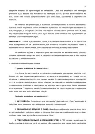 21

designará audiência de apresentação do adolescente. Caso este encontre-se em internação
provisória, o juiz decidirá pela manutenção da internação ou não, que não deve exceder os 45
dias, sendo este liberado compulsoriamente após este prazo, aguardando o julgamento em
liberdade.
Na audiência de apresentação, a autoridade judiciária procederá a oitiva do adolescente,
dos seus pais ou responsável. Sendo reconhecida a prática do ato infracional pelo adolescente ou
sua participação, o juiz aplicará uma das seis medidas socioeducativas previstas no ECA, caso
haja necessidade de apurar mais o caso, o juiz marcará outra audiência para o proferimento da
sentença (audiência em continuação).
IMPORTANTE: Durante o procedimento judicial, o adolescente deverá contar a sua versão dos
fatos, acompanhado por um Defensor Público, que realizará a sua defesa no processo. Poderá o
adolescente indicar testemunhas e, ainda, recorrer da decisão que lhe seja desfavorável.
Em nenhuma hipótese a internação pode ser cumprida em estabelecimento prisional,
conforme determina o artigo 185 do ECA, devendo o adolescente ser conduzido a uma unidade
educacional (Centro Educacional).
1.3 Medidas Socioeducativas e SINASE
O que são as Medidas Socioeducativas?
Uma forma de responsabilizar socialmente o adolescente que cometeu ato infracional.
Embora não seja responsável penalmente (o adolescente é inimputável), ao cometer um ato
infracional, o adolescente cumprirá uma das seis Medidas Socioeducativas previstas no artigo 112
do ECA, conforme determinação do Juiz da Infância e da Juventude. As Medidas Socioeducativas
comportam duas dimensões: a sancionatória e a educativa, sendo que a última deverá prevalecer
sobre a primeira. O objetivo da Medida Socioeducativa deve ser contribuir para que o adolescente
reflita sobre seus atos e não reincida na infração.
Quais são as medidas socioeducativas?
1. ADVERTÊNCIA: Consiste em uma “repreensão” dada pelo Juiz. Essa “repreensão” é
reduzida a termo e assinada pelo adolescente, seus pais ou responsável;
2. OBRIGAÇÃO DE REPARAR O DANO: Quando um adolescente provoca algum dano
ao patrimônio alheio, inclusive o público, o Juiz pode determinar que o adolescente repare o dano,
restitua a coisa, ou de alguma forma, compense a vítima;
3. PRESTAÇÃO DE SERVIÇO À COMUNIDADE (PSC): A PSC consiste na realização de
tarefas gratuitas de interesse geral, por período não excedente a seis meses, junto a entidades

 