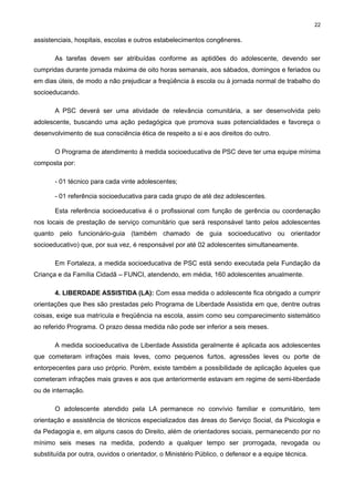 22

assistenciais, hospitais, escolas e outros estabelecimentos congêneres.
As tarefas devem ser atribuídas conforme as aptidões do adolescente, devendo ser
cumpridas durante jornada máxima de oito horas semanais, aos sábados, domingos e feriados ou
em dias úteis, de modo a não prejudicar a freqüência à escola ou à jornada normal de trabalho do
socioeducando.
A PSC deverá ser uma atividade de relevância comunitária, a ser desenvolvida pelo
adolescente, buscando uma ação pedagógica que promova suas potencialidades e favoreça o
desenvolvimento de sua consciência ética de respeito a si e aos direitos do outro.
O Programa de atendimento à medida socioeducativa de PSC deve ter uma equipe mínima
composta por:
- 01 técnico para cada vinte adolescentes;
- 01 referência socioeducativa para cada grupo de até dez adolescentes.
Esta referência socioeducativa é o profissional com função de gerência ou coordenação
nos locais de prestação de serviço comunitário que será responsável tanto pelos adolescentes
quanto pelo funcionário-guia (também chamado de guia socioeducativo ou orientador
socioeducativo) que, por sua vez, é responsável por até 02 adolescentes simultaneamente.
Em Fortaleza, a medida socioeducativa de PSC está sendo executada pela Fundação da
Criança e da Família Cidadã – FUNCI, atendendo, em média, 160 adolescentes anualmente.
4. LIBERDADE ASSISTIDA (LA): Com essa medida o adolescente fica obrigado a cumprir
orientações que lhes são prestadas pelo Programa de Liberdade Assistida em que, dentre outras
coisas, exige sua matrícula e freqüência na escola, assim como seu comparecimento sistemático
ao referido Programa. O prazo dessa medida não pode ser inferior a seis meses.
A medida socioeducativa de Liberdade Assistida geralmente é aplicada aos adolescentes
que cometeram infrações mais leves, como pequenos furtos, agressões leves ou porte de
entorpecentes para uso próprio. Porém, existe também a possibilidade de aplicação àqueles que
cometeram infrações mais graves e aos que anteriormente estavam em regime de semi-liberdade
ou de internação.
O adolescente atendido pela LA permanece no convívio familiar e comunitário, tem
orientação e assistência de técnicos especializados das áreas do Serviço Social, da Psicologia e
da Pedagogia e, em alguns casos do Direito, além de orientadores sociais, permanecendo por no
mínimo seis meses na medida, podendo a qualquer tempo ser prorrogada, revogada ou
substituída por outra, ouvidos o orientador, o Ministério Público, o defensor e a equipe técnica.

 