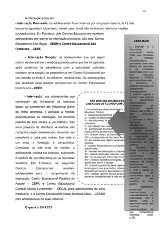 24

A internação pode ser:
- Internação Provisória: os adolescentes ficam internos por um prazo máximo de 45 dias
enquanto aguardam julgamento, nesse caso, ainda não receberam nenhuma medida
socioeducativa. Em Fortaleza, dois Centros Educacionais recebem
adolescentes em regime de internação provisória, são eles: Centro
Educacional São Miguel - CESM e Centro Educacional São

SAIBA MAIS!
SAIBA MAIS!

O SINASE é o
O SINASE é o
documento
documento
promulgado
desde
promulgado
desde
2006 que normatiza
2006 que normatiza
- Internação Sanção: os adolescentes que por algum
as
medidas
as
medidas
socioeducativas,
socioeducativas,
motivo descumpriram a medida socioeducativa que lhe foi aplicada,
apontando como elas
apontando como elas
devem ser aplicadas
devem ser aplicadas
após audiência de advertência com a autoridade judiciária,
e
as
condições
e
as
condições
apropriadas para sua
apropriadas para sua
recebem uma sanção de permanência em Centro Educacional por
boa
execução.
boa
execução.
Segundo o SINASE
um período de trinta a, no máximo, noventa dias. Os adolescentes
Segundo o SINASE
aos municípios cabe:
aos municípios cabe:
1.
Coordenar
o
que recebem essa medida cumprem-na no Centro Educacional
1.
Coordenar
o
Sistema Municipal de
Sistema Municipal de
Dom Bosco – CEDB.
Atendimento
Atendimento
Socioeducativo;
Socioeducativo;
2. Instituir, regular e
2. Instituir, regular e
- Internação: aos adolescentes que
manter o seu sistema
manter o seu sistema
de
atendimento
de
atendimento
SÃO DIREITOS DO ADOLESCENTE PRIVADO DE
cometeram ato infracional de natureza
socioeducativo,
socioeducativo,
LIBERDADE DE ACORDO COM O ARTIGO 124 DO ECA:
respeitadas
as
respeitadas
as
grave, ou cometeram ato infracional grave
diretrizes
diretrizes
gerais
I - entrevistar-se pessoalmente com o representante do gerais
fixadas pela União e
fixadas pela União e
de forma reiterada, é aplicada a medida
Ministério Público;
pelo
respectivo
pelo
respectivo
II - peticionar diretamente a qualquer autoridade;
Estado;
socioeducativa de internação. Os mesmos
Estado;
III - avistar-se reservadamente com seu defensor;
3. Elaborar que
3. Elaborar o Plano
IV - ser informado de sua situação processual, sempre o Plano
passam de seis meses a, no máximo, três
Municipal
de
Municipal
de
solicitada;
Atendimento
Atendimento
V - ser tratado com respeito e dignidade;
anos privados de liberdade. A medida não
Socioeducativo;
Socioeducativo;
VI - permanecer internado na mesma localidade ou naquela
4.
4. Editar
Editar
normas
mais próxima ao domicílio de seus pais ou responsável; normas
comporta prazo determinado, devendo ser
complementares para
complementares para
VII - receber visitas, ao menos, semanalmente;
a
organização
e
a
organização
e
VIII - corresponder-se com seus familiares e amigos;
reavaliada a cada seis meses. Aos vinte e
funcionamento
dos
funcionamento
dos
IX - ter acesso aos objetos necessários à higiene e asseio
programas de seu
programas de seu
um anos a liberação é compulsória.
pessoal;
sistema;
sistema;
X - habitar alojamento em condições adequadas de higiene e
5.
Fornecer,
via
Conclusos os três anos da medida, o
5.
Fornecer,
via
salubridade;
Poder Executivo, os
Poder
XI - receber escolarização e profissionalização; Executivo, os
adolescente poderá ser liberado, submetido
meios
e
os
meios
e
os
XII - realizar atividades culturais, esportivas e de lazer:
instrumentos
instrumentos
XIII - ter acesso aos meios de comunicação social;
à medida de semiliberdade ou de liberdade
necessários ao pleno
necessários ao e
XIV - receber assistência religiosa, segundo a sua crença,pleno
exercício da função
exercício da função
desde que assim o deseje;
assistida. Em Fortaleza, os seguintes
fiscalizadora
fiscalizadora
do
XV - manter a posse de seus objetos pessoais e dispor de do
Conselho Tutelar;
Conselho Tutelar;
local seguro para guardá-los, recebendo comprovante
Centros
Educacionais
recebem
6. Criar e manter os
6. Criar e manter os
daqueles porventura depositados em poder da entidade;
programas
programas
de
adolescentes para o cumprimento de
XVI - receber, quando de sua desinternação, os documentos de
atendimento para a
atendimento para a
pessoais indispensáveis à vida em sociedade.
execução
das
internação: Centro Educacional Patativa do
execução
das
medidas de meio
medidas de meio
Assaré – CEPA e Centro Educacional
aberto;
aberto;
7.
Estabelecer
7.
Estabelecer
Cardeal Aloísio Lorscheider – CECAL para adolescentes do sexo
consórcios
consórcios
intermunicipais,
e
intermunicipais,
e
masculino, e o Centro Educacional Aldaci Barbosa Mota – CEABM
subsidiariamente em
subsidiariamente em
cooperação com o
cooperação com o
para adolescentes do sexo feminino.
Estado,
para
o
Estado,
para
o
desenvolvimento das
desenvolvimento das
medidas
medidas
O que é o SINASE?
socioeducativas
socioeducativas de
de
sua
competência
sua
competência
(SINASE,
2006:
(SINASE,
2006:
p.38).
p.38).

Francisco – CESF.

 