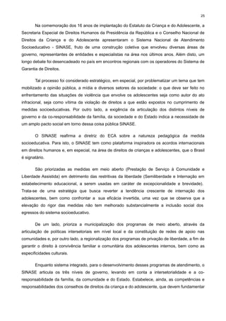 25

Na comemoração dos 16 anos de implantação do Estatuto da Criança e do Adolescente, a
Secretaria Especial de Direitos Humanos da Presidência da República e o Conselho Nacional de
Direitos da Criança e do Adolescente apresentaram o Sistema Nacional de Atendimento
Socioeducativo - SINASE, fruto de uma construção coletiva que envolveu diversas áreas de
governo, representantes de entidades e especialistas na área nos últimos anos. Além disto, um
longo debate foi desencadeado no país em encontros regionais com os operadores do Sistema de
Garantia de Direitos.
Tal processo foi considerado estratégico, em especial, por problematizar um tema que tem
mobilizado a opinião pública, a mídia e diversos setores da sociedade: o que deve ser feito no
enfrentamento das situações de violência que envolve os adolescentes seja como autor do ato
infracional, seja como vítima da violação de direitos a que estão expostos no cumprimento de
medidas socioeducativas. Por outro lado, a exigência da articulação dos distintos níveis de
governo e da co-responsabilidade da família, da sociedade e do Estado indica a necessidade de
um amplo pacto social em torno dessa coisa pública SINASE.
O SINASE reafirma a diretriz do ECA sobre a natureza pedagógica da medida
socioeducativa. Para isto, o SINASE tem como plataforma inspiradora os acordos internacionais
em direitos humanos e, em especial, na área de direitos de crianças e adolescentes, que o Brasil
é signatário.
São priorizadas as medidas em meio aberto (Prestação de Serviço à Comunidade e
Liberdade Assistida) em detrimento das restritivas da liberdade (Semiliberdade e Internação em
estabelecimento educacional, a serem usadas em caráter de excepcionalidade e brevidade).
Trata-se de uma estratégia que busca reverter a tendência crescente de internação dos
adolescentes, bem como confrontar a sua eficácia invertida, uma vez que se observa que a
elevação do rigor das medidas não tem melhorado substancialmente a inclusão social dos
egressos do sistema socioeducativo.
De um lado, prioriza a municipalização dos programas de meio aberto, através da
articulação de políticas intersetoriais em nível local e da constituição de redes de apoio nas
comunidades e, por outro lado, a regionalização dos programas de privação de liberdade, a fim de
garantir o direito à convivência familiar e comunitária dos adolescentes internos, bem como as
especificidades culturais.
Enquanto sistema integrado, para o desenvolvimento desses programas de atendimento, o
SINASE articula os três níveis de governo, levando em conta a intersetorialidade e a coresponsabilidade da família, da comunidade e do Estado. Estabelece, ainda, as competências e
responsabilidades dos conselhos de direitos da criança e do adolescente, que devem fundamentar

 