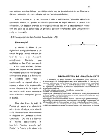 26

suas decisões em diagnósticos e em diálogo direto com os demais integrantes do Sistema de
Garantia de Direitos, tais como o Poder Judiciário e o Ministério Público.
Com a formulação de tais diretrizes e com o compromisso partilhado, certamente
poderemos avançar na garantia da absoluta prioridade da nação brasileira: a criança e o
adolescente. Em especial, criam-se as condições possíveis para que o adolescente em conflito
com a lei deixe de ser considerado um problema, para ser compreendido como uma prioridade
social em nosso país.
1.4 O Programa de Liberdade Assistida Comunitária – LAC
Como surgiu?
A Pastoral do Menor é uma
organização não-governamental e um
serviço da Igreja Católica no Brasil, em
favor da criança e do adolescente
empobrecido.

Começou

suas

atividades em São Paulo, no ano de
1977 e em Fortaleza nasceu dez anos
depois. Seu objetivo maior é estimular
um processo que visa a sensibilização,
a consciência crítica e a mobilização
da

sociedade

com

vistas

à

transformação da realidade vivida por
crianças e adolescentes empobrecidos
através da promoção de projetos de
atendimento direto e da participação
desse público nos espaços de garantia
de direitos.
Uma das áreas de ação da
Pastoral do Menor é o adolescente
autor de ato infracional onde atua de
forma mais sistemática, desenvolvendo
o Programa de Liberdade Assistida
Comunitária – LAC que é a execução
da

medida

Liberdade

socioeducativa

Assistida

prevista

de
pelo

Estatuto da Criança e do Adolescente

FIQUE POR DENTRO! O QUE O SINASE FALA A RESPEIT

A elaboração do Plano Individual de Atendimento (PIA) constitui-se n
acompanhamento da evolução pessoal e social do adolescente e na conquista de
com esse adolescente e sua família durante o cumprimento da medida socioeducativ
A elaboração do PIA se inicia na acolhida do adolescente no programa de aten
sua elaboração é a realização do diagnóstico polidimensional por meio de intervenç
e sua família, nas áreas:
a) Jurídica: situação processual e providências necessárias;
b) Saúde: física e mental proposta;
c)Psicológica: (afetivo-sexual) dificuldades, necessidades, potencialidades, avanços
d) Social: relações sociais, familiares e comunitárias, aspectos dificultadores e facilita
necessidades, avanços e retrocessos.
e)Pedagógica: estabelecem-se metas relativas à: escolarização, profissionalização,
autocuidado. Enfoca os interesses, potencialidades, dificuldades, necessidades, ava
alterações (avanços e retrocessos) que orientarão na pactuação de novas metas.
A evolução ou crescimento pessoal e social do adolescente deve ser acompan
fazê-lo compreender onde está e aonde quer chegar e seu registro deve se dar no P

 