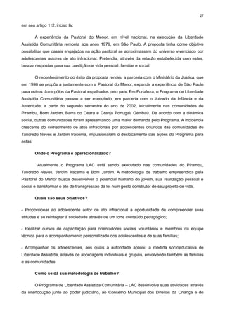 27

em seu artigo 112, inciso IV.
A experiência da Pastoral do Menor, em nível nacional, na execução da Liberdade
Assistida Comunitária remonta aos anos 1979, em São Paulo. A proposta tinha como objetivo
possibilitar que casais engajados na ação pastoral se aproximassem do universo vivenciado por
adolescentes autores de ato infracional. Pretendia, através da relação estabelecida com estes,
buscar respostas para sua condição de vida pessoal, familiar e social.
O reconhecimento do êxito da proposta rendeu a parceria com o Ministério da Justiça, que
em 1998 se propôs a juntamente com a Pastoral do Menor, expandir a experiência de São Paulo
para outros doze pólos da Pastoral espalhados pelo país. Em Fortaleza, o Programa de Liberdade
Assistida Comunitária passou a ser executado, em parceria com o Juizado da Infância e da
Juventude, a partir do segundo semestre do ano de 2002, inicialmente nas comunidades do
Pirambu, Bom Jardim, Barra do Ceará e Granja Portugal/ Genibaú. De acordo com a dinâmica
social, outras comunidades foram apresentando uma maior demanda pelo Programa. A incidência
crescente do cometimento de atos infracionais por adolescentes oriundos das comunidades do
Tancredo Neves e Jardim Iracema, impulsionaram o deslocamento das ações do Programa para
estas.
Onde o Programa é operacionalizado?
Atualmente o Programa LAC está sendo executado nas comunidades do Pirambu,
Tancredo Neves, Jardim Iracema e Bom Jardim. A metodologia de trabalho empreendida pela
Pastoral do Menor busca desenvolver o potencial humano do jovem, sua realização pessoal e
social e transformar o ato de transgressão da lei num gesto construtor de seu projeto de vida.
Quais são seus objetivos?
- Proporcionar ao adolescente autor de ato infracional a oportunidade de compreender suas
atitudes e se reintegrar à sociedade através de um forte conteúdo pedagógico;
- Realizar cursos de capacitação para orientadores sociais voluntários e membros da equipe
técnica para o acompanhamento personalizado dos adolescentes e de suas famílias;
- Acompanhar os adolescentes, aos quais a autoridade aplicou a medida socioeducativa de
Liberdade Assistida, através de abordagens individuais e grupais, envolvendo também as famílias
e as comunidades.
Como se dá sua metodologia de trabalho?
O Programa de Liberdade Assistida Comunitária – LAC desenvolve suas atividades através
da interlocução junto ao poder judiciário, ao Conselho Municipal dos Direitos da Criança e do

 