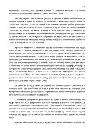 28

Adolescente – COMDICA, aos Conselhos Tutelares, às Secretarias Municipais, e às demais
organizações que compõem o Sistema de Garantia de Direitos - SGD.
Uma vez julgados pela autoridade judiciária e aplicada a medida socioeducativa de
liberdade assistida, o termo de audiência do adolescente é repassado à equipe técnica da
Pastoral pela equipe do Juizado da Infância e da Juventude, conforme acordos preliminares.
Recebido o termo de audiência e demais documentos, a equipe técnica da Liberdade Assistida
Comunitária da Pastoral do Menor, realizada a visita domiciliar inicial à residência do
socioeducando a fim de perceber o seu universo familiar e o contexto social no qual está inserido.
Na ocasião, explicam-se as condições de cumprimento da medida, marca-se com a família o
primeiro atendimento do adolescente, com as devidas anotações e esclarecimentos contidos no
Cartão de Acompanhamento a ele repassado.
A partir da visita inicial, o adolescente passa a ser atendido semanalmente pela equipe
técnica do LAC. O primeiro atendimento é feito pelo Serviço Social, onde são observadas a
história familiar, a vida escolar, a profissionalização, os sonhos e perspectivas do adolescente. Por
ocasião dessa primeira entrevista, é elaborado o Plano Individual de Atendimento – PIA do
adolescente (encaminhamentos para escola, curso, documentação, tratamento de saúde). Este
plano será executado juntamente com o orientador social e a família do mesmo. Dado este passo,
o adolescente fica sendo atendido sistematicamente pelos técnicos da Pedagogia, Psicologia e
Serviço Social. Dessa forma percebemos o adolescente nas dimensões psico-sócio-pedagógicas,
não o desvinculando do seu contexto social e cultural. Os adolescentes são também
encaminhados para oficinas de profissionalização e atividades lúdicas, culturais e esportivas e,
quando necessário, dentro do atendimento pedagógico, participam individualmente de oficinas de
alfabetização, através do Projeto Linhas e Letras.
Um ponto de destaque dentro da proposta da Liberdade Assistida Comunitária é o
orientador social. Este disponibiliza de duas a quatro horas semanais de seu tempo para
acompanhar o adolescente que está sob sua responsabilidade, sendo uma referência e apoio no
contexto infracional vivenciado pelo socioeducando.
O adolescente acompanhado pela Pastoral do Menor é atendido semanalmente pela
equipe técnica do LAC, o que possibilita uma maior apreensão da realidade vivida por este. Os
atendimentos realizados são embasados pelo PIA – Plano Individual de Atendimento. Além de ser
essencial para o acompanhamento sistemático do adolescente em medida socioeducativa, o PIA
também se apresenta como um instrumento de coleta de dados e possibilita avaliar as ações
realizadas pela equipe com o objetivo de favorecer ao socioeducando o acesso aos direitos
sociais.
Além dos atendimentos individuais, a equipe técnica realiza atendimentos coletivos pelo

 