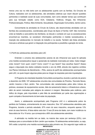 29

menos uma vez no mês tanto com os adolescentes quanto com as famílias. Os Círculos de
Cultura, realizados com os adolescentes, são atividades coletivas que visam discutir questões
pertinentes à realidade social de suas comunidades, bem como debater temas que contribuam
para sua formação cidadã, como ECA, Cidadania, Violência, Drogas, Ato Infracional,
Profissionalização, Política, Meio Ambiente, Sexualidade, Organização Comunitária, dentre outros.
Concomitante às atividades do Círculo de Cultura, são desenvolvidas atividades com as
famílias dos socioeducandos, coordenadas pelo Grupo de Apoio à Família- GAF. São momentos
onde se trabalha a auto-estima dos familiares, se discute o contexto em que os socioeducandos
encontram-se inseridos, se socializam informações pertinentes à medida socioeducativa, à
inserção dos adolescentes no mercado de trabalho e na escola. Também são feitas atividades
manuais e artísticas que geram a integração dos participantes e possibilita a geração de renda.

1.5 Perfil dos adolescentes atendidos pelo LAC
Entender o universo dos adolescentes autores de ato infracional aos quais foi aplicada
uma medida socioeducativa requer a apreensão da realidade vivenciada por estes. Cabe indagar:
onde moram? Com quem vivem? Como vivem? O que fazem? Que escolhas fazem? Abaixo
segue a depuração dos dados coletados durante o ano de 2008, através dos registros contidos
nos Planos Individuais de Atendimento – PIAs, acerca do perfil dos adolescentes acompanhados
pelo LAC, os quais traçam algumas pistas para se chegar às respostas para tais inquietações.
O Programa de Liberdade Assistida Comunitária acompanhou durante o período de janeiro
a dezembro de 2008, 107 adolescentes oriundos das comunidades do Pirambu, Tancredo Neves,
Jardim Iracema e Bom Jardim. Tais comunidades são caracterizadas pelos altos índices de
pobreza, escassez de equipamentos sociais, falta de saneamento básico e infraestrutura urbana,
além de serem marcadas pelo estigma de estarem à margem. Maculadas pela violência, pelo
tráfico de drogas, pela impunidade e pela falta de sensibilidade por parte das organizações a
quem compete o favorecimento do bem-estar da população.
Assim, o adolescente acompanhado pelo Programa LAC é o adolescente pobre da
periferia de Fortaleza, eminentemente do sexo masculino. Dos 107 adolescentes atendidos pelo
Programa, durante o período estudado, 87% eram do sexo masculino, enquanto apenas 13%
eram do sexo feminino. A faixa etária varia dos 13 aos 20 anos de idade, com maior incidência na
faixa etária de 16 a 19 anos, que corresponde a 66% dos adolescentes atendidos.
A admissão na medida tem se dado, na maioria das vezes por sentença (23%), com
destaque para a comunidade do Bom Jardim que recebeu 18 adolescentes sentenciados, ou seja,
54% estão cumprindo uma medida socioeducativa pela primeira vez. Em segundo lugar estão os
IMPORTANTE!
- ADMISSÃO E DELIGAMENTO DA
MEDIDA: O adolescente pode ser
admitido na medida a partir dos 12

 