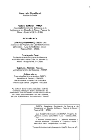 3

Diene Heire Alves Maciel
Assistente Social

Pastoral do Menor – PAMEN
Associação Beneficente da Criança e do
Adolescente em Situação de Risco – Pastoral do
Menor – Regional NE I – CNBB.
FICHA TÉCNICA
Guia do(a) Orientador(a) Social é uma
publicação do Programa de Liberdade Assistida
Comunitária – LAC da Pastoral do Menor –
Regional NE I – CNBB.
Coordenação Geral
Equipe técnica do Programa de Liberdade
Assistida Comunitária – LAC da Pastoral do
Menor – Regional NE I – CNBB.
Supervisão Técnica e Redação
Moíza Siberia Silva de Medeiros – PAMEN
Colaboradoras
Francerina Ferreira de Araújo – PAMEN
Jana Alencar Eleuterio – PAMEN
Maria Aurilene Moreira Vidal – PAMEN
Paulina dos Santos Gonçalves – PAMEN
*O conteúdo deste Guia foi produzido a partir de
cartilhas e publicações da área da infância e da
adolescência e de documentos oficiais como o Estatuto
da Criança e do Adolescente – ECA e o Sistema
Nacional de Atendimento Socioeducativo – SINASE.

PAMEN. Associação Beneficente da Criança e do
Adolescente em Situação de Risco – Pastoral do Menor –
Regional NE I – CNBB.
Guia do(a) Orientador(a) Social./ PAMEN. Programa de
Liberdade Assistida Comunitária – LAC – Fortaleza, 2009.
74p.
1. Medidas Socioeducativas. 2. Liberdade Assistida. 3.
Liberdade Assistida Comunitária. 4. Orientador Social. I.
Pastoral do Menor – Regional NE I – CNBB.
*Publicação institucional independente. PAMEN Regional NE I.

 