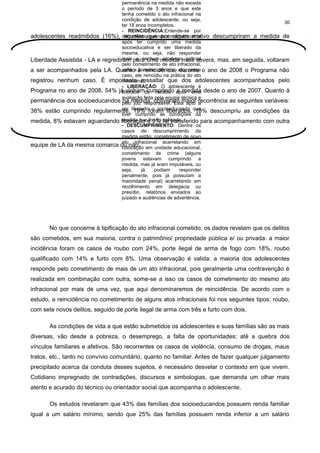 permanência na medida não exceda
o período de 3 anos e que este
tenha cometido o ato infracional na
condição de adolescente, ou seja,
30
ter 18 anos incompletos.
- REINCIDÊNCIA:Entende-se por
adolescentes readmitidos (16%), reincidênciaque por algum motivo descumpriram a medida de
aqueles quando um adolescente
após ter cumprido uma medida
socioeducativa e ser liberado da
mesma, ou seja, não responder
mais a nenhum processo judicial
Liberdade Assistida - LA e regrediram para uma medida mais severa, mas, em seguida, voltaram
pelo cometimento de ato infracional,
volta cometer um novo durante
a ser acompanhados pela LA. Quantoa à reincidência, ato, nesse o ano de 2008 o Programa não
caso, ele reincidiu na prática do ato
registrou nenhum caso. É importante ressaltar que dos adolescentes acompanhados pelo
infracional.
- LIBERAÇÃO: O adolescente é
Programa no ano de 2008, 54% já vinhamda medida após uma desde o ano de 2007. Quanto à
cumprindo a medida
liberado
avaliação feita pela equipe técnica e
permanência dos socioeducandos pelomedida, obtiveram maior recorrência as seguintes variáveis:
na juiz responsável. Está apto a
ser
38% estão cumprindo regularmente, liberadoforam liberados, que
19% o socioeducando 18% descumpriu as condições da
tiver cumprido as condições da
medida que lhe foi aplicada.
medida, 8% estavam aguardando liberação e 9% foi transferido para acompanhamento com outra
- DESCUMPRIMENTO: Dentre os
casos de descumprimento da
medida estão: cometimento de novo
ato infracional acarretando em
equipe de LA da mesma comarca ou não. em unidade educacional,
colocação
cometimento de crime (alguns
jovens estavam cumprindo a
medida, mas já eram imputáveis, ou
seja,
já
podiam
responder
penalmente, pois já possuíam a
maioridade penal) acarretando em
recolhimento em delegacia ou
presídio, relatórios enviados ao
juizado e audiências de advertência.

No que concerne à tipificação do ato infracional cometido, os dados revelam que os delitos
são cometidos, em sua maioria, contra o patrimônio/ propriedade pública e/ ou privada: a maior
incidência foram os casos de roubo com 24%, porte ilegal de arma de fogo com 18%, roubo
qualificado com 14% e furto com 8%. Uma observação é valida: a maioria dos adolescentes
responde pelo cometimento de mais de um ato infracional, pois geralmente uma contravenção é
realizada em combinação com outra, some-se a isso os casos de cometimento do mesmo ato
infracional por mais de uma vez, que aqui denominaremos de reincidência. De acordo com o
estudo, a reincidência no cometimento de alguns atos infracionais foi nos seguintes tipos: roubo,
com sete novos delitos, seguido de porte ilegal de arma com três e furto com dois.
As condições de vida a que estão submetidos os adolescentes e suas famílias são as mais
diversas, vão desde a pobreza, o desemprego, a falta de oportunidades; até a quebra dos
vínculos familiares e afetivos. São recorrentes os casos de violência, consumo de drogas, maus
tratos, etc., tanto no convívio comunitário, quanto no familiar. Antes de fazer qualquer julgamento
precipitado acerca da conduta desses sujeitos, é necessário desvelar o contexto em que vivem.
Cotidiano impregnado de contradições, discursos e simbologias, que demanda um olhar mais
atento e acurado do técnico ou orientador social que acompanha o adolescente.
Os estudos revelaram que 43% das famílias dos socioeducandos possuem renda familiar
igual a um salário mínimo, sendo que 25% das famílias possuem renda inferior a um salário

 