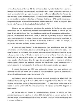 31

mínimo. Ressalta-se, ainda, que 40% das famílias recebem algum tipo de benefício social e/ ou
previdenciário. Algumas das que possuem renda inferior a um salário mínimo têm como fonte de
renda apenas o benefício que recebem, que em geral é o Programa Bolsa Família. No caso das
que têm renda igual a um salário mínimo, 25% têm como única fonte de renda a aposentadoria,
ou uma pensão, ou recebem o Benefício de Prestação Continuada – BPC, quando não, a renda é
complementada pelo recebimento de benefícios assistenciais como é o caso do Programa Bolsa
Família e do Programa de Erradicação do Trabalho Infantil - PETI.
Infere-se que os adolescentes atendidos são, portanto, de famílias de baixa renda,
beneficiários, em sua maioria dos programas socioassistenciais. Mesmo as famílias que têm
renda de um salário mínimo vivem em situação de miséria, devido uma característica que lhes é
peculiar: a numerosidade de membros, assim, a renda per capita chega a ser, na maioria das
vezes, muito abaixo de ¼ do salário mínimo, o que a caracterizaria como possível beneficiária do
Programa Bolsa Família ou do Benefício de Prestação Continuada – BPC, por exemplo, o
agravante é que essas famílias já recebem esses benefícios.
E quem são essas famílias? Já foi lançada uma pista anteriormente: elas têm como
característica serem numerosas, às vezes duas ou três gerações ocupam o mesmo espaço - uma
casa ou casebre de, no máximo, três cômodos. Além das distintas gerações em constante choque
cultural, deve-se, ainda, ser levado em conta, os rearranjos familiares decorrentes de novos
matrimônios, de separações conjugais, etc. Nesse sentido, não será considerada, para efeito
desse estudo, a família sob a ótica dos laços de consangüinidade, ou mesmo de estruturas
mononucleares. Ademais, os rearranjos familiares têm trazido para o seio dessa discussão o
número crescente de mulheres chefes de família, como demonstram os dados que seguem.
O estudo demonstra que 35% dos adolescentes moram com suas genitoras, em
detrimento de 25% que moram com os pais e de 4% que mora com o genitor. É considerável o
número de adolescentes que moram com os avós, 15%.
Em relação à situação escolar, encontrou-se um índice expressivo de adolescentes que
não freqüentam a rede regular de ensino: 57%; além de um grande número, 82%, ter como maior
nível de escolaridade o ensino fundamental incompleto. 11% pararam de estudar nas séries
iniciais do ensino fundamental, 7% nunca chegaram a ir à escola e apenas 11% chegaram ao
ensino médio.
No que se refere ao trabalho e à profissionalização, apenas 7% concluiu um curso
profissionalizante durante o período do estudo. 56% não trabalham ou exercem qualquer tipo de
atividade laboral, 24% são trabalhadores informais, e apenas 6% possui vínculo empregatício com
a empresa contratante.

 