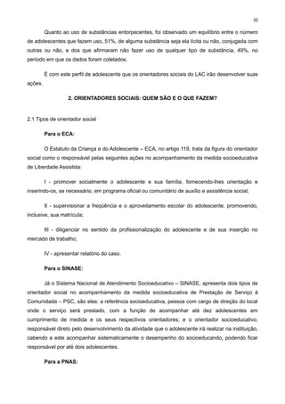 32

Quanto ao uso de substâncias entorpecentes, foi observado um equilíbrio entre o número
de adolescentes que fazem uso, 51%, de alguma substância seja ela lícita ou não, conjugada com
outras ou não, e dos que afirmaram não fazer uso de qualquer tipo de substância, 49%, no
período em que os dados foram coletados.
É com este perfil de adolescente que os orientadores sociais do LAC irão desenvolver suas
ações.
2. ORIENTADORES SOCIAIS: QUEM SÃO E O QUE FAZEM?

2.1 Tipos de orientador social
Para o ECA:
O Estatuto da Criança e do Adolescente – ECA, no artigo 119, trata da figura do orientador
social como o responsável pelas seguintes ações no acompanhamento da medida socioeducativa
de Liberdade Assistida:
I - promover socialmente o adolescente e sua família, fornecendo-lhes orientação e
inserindo-os, se necessário, em programa oficial ou comunitário de auxílio e assistência social;
II - supervisionar a freqüência e o aproveitamento escolar do adolescente, promovendo,
inclusive, sua matrícula;
III - diligenciar no sentido da profissionalização do adolescente e de sua inserção no
mercado de trabalho;
IV - apresentar relatório do caso.
Para o SINASE:
Já o Sistema Nacional de Atendimento Socioeducativo – SINASE, apresenta dois tipos de
orientador social no acompanhamento da medida socioeducativa de Prestação de Serviço à
Comunidade – PSC, são eles: a referência socioeducativa, pessoa com cargo de direção do local
onde o serviço será prestado, com a função de acompanhar até dez adolescentes em
cumprimento de medida e os seus respectivos orientadores; e o orientador socioeducativo,
responsável direto pelo desenvolvimento da atividade que o adolescente irá realizar na instituição,
cabendo a este acompanhar sistematicamente o desempenho do socioeducando, podendo ficar
responsável por até dois adolescentes.
Para a PNAS:

 