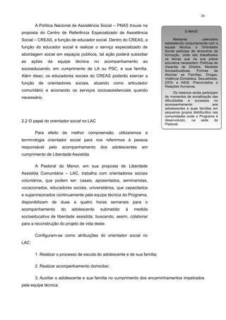 33

A Política Nacional de Assistência Social – PNAS trouxe na
proposta do Centro de Referência Especializado de Assistência

E MAIS!
E MAIS!

Social – CREAS, a função de educador social. Dentro do CREAS, a

Mediante
calendário
Mediante
calendário
estabelecido conjuntamente com a
estabelecido conjuntamente com a
equipe técnica, o Orientador
equipe técnica, o Orientador
Social participa de encontros de
Social participa de encontros de
formação, onde são trabalhados
formação, onde são trabalhados
os temas que na sua práxis
os temas que na sua práxis
educativa necessitam: Políticas de
educativa necessitam: Políticas de
Garantia de Direitos, Medidas
Garantia de Direitos, Medidas
Socioeducativas,
Formas
de
Socioeducativas,
Formas
de
Abordar as Famílias, Drogas,
Abordar as Famílias, Drogas,
Violência Doméstica, Sexualidade,
Violência Doméstica, Sexualidade,
DSTs e AIDS, Preconceitos e
DSTs e AIDS, Preconceitos e
Relações Humanas.
Relações Humanas.

função do educador social é realizar o serviço especializado de
abordagem social em espaços públicos, tal ação poderá subsidiar
as

ações

da

equipe

técnica

no

acompanhamento

ao

socioeducando, em cumprimento de LA ou PSC, e sua família.
Além disso, os educadores sociais do CREAS poderão exercer a
função

de

orientadores

sociais,

atuando

como

articulador

comunitário e acionando os serviços socioassistenciais quando
necessário.

2.2 O papel do orientador social no LAC
Para efeito de

melhor

compreensão,

utilizaremos

Os mesmos ainda participam
Os mesmos ainda participam
de momentos de socialização das
de momentos de socialização das
dificuldades e sucessos no
dificuldades e sucessos no
acompanhamento
aos
acompanhamento
aos
adolescentes e suas famílias em
adolescentes e suas famílias em
pequenos grupos distribuídos nas
pequenos grupos distribuídos nas
comunidades onde o Programa é
comunidades onde o Programa é
desenvolvido,
na
sede
da
desenvolvido,
na
sede
da
Pastoral.
Pastoral.

a

terminologia orientador social para nos referirmos à pessoa
responsável

pelo

acompanhamento

dos

adolescentes

em

cumprimento de Liberdade Assistida.
A Pastoral do Menor, em sua proposta de Liberdade
Assistida Comunitária – LAC, trabalha com orientadores sociais
voluntários, que podem ser: casais, aposentados, seminaristas,
vocacionados, educadores sociais, universitários, que capacitados
e supervisionados continuamente pela equipe técnica do Programa,
disponibilizam de duas a quatro horas semanais para o
acompanhamento

do

adolescente

submetido

à

medida

socioeducativa de liberdade assistida, buscando, assim, colaborar
para a reconstrução do projeto de vida deste.
Configuram-se como atribuições do orientador social no
LAC:
1. Realizar o processo de escuta do adolescente e de sua família;
2. Realizar acompanhamento domiciliar;
3. Auxiliar o adolescente e sua família no cumprimento dos encaminhamentos impetrados
pela equipe técnica;

 