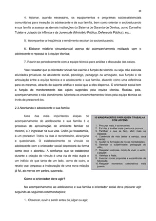 34

4. Acionar, quando necessário, os equipamentos e programas socioassistenciais
comunitários para inserção do adolescente e de sua família, bem como orientar o socioeducando
e sua família a acessar as demais instituições do Sistema de Garantia de Direitos, como Conselho
Tutelar e Juizado da Infância e da Juventude (Ministério Público, Defensoria Pública), etc.;
5. Acompanhar a freqüência e rendimento escolar do socioeducando;
6. Elaborar relatório circunstancial acerca do acompanhamento realizado com o
adolescente e repassá-lo à equipe técnica;
7. Reunir-se periodicamente com a equipe técnica para análise e discussão dos casos.
Vale ressaltar que o orientador social não exerce a função de técnico, ou seja, não executa
atividades privativas do assistente social, psicólogo, pedagogo ou advogado, sua função é de
articulação entre a equipe técnica e o adolescente e sua família, atuando como uma referência
para os mesmos, através do suporte afetivo e social que a eles dispensa. O orientador social tem
a função de monitoramento das ações sugeridas pela equipe técnica. Realiza, pois,
acompanhamento e não atendimento. Monitora os encaminhamentos feitos pela equipe técnica ao
invés de prescrevê-los.
2.3 Abordando o adolescente e sua família
Uma

das

mais

importantes

etapas

do

acompanhamento do adolescente e sua família é o
processo de aproximação do ambiente familiar do
mesmo, é o ingressar na sua vida. Como já ressaltamos,
é um processo! Todos os dias é reconstruído, alicerçado
e questionado.

O estabelecimento do vínculo do

adolescente com o orientador social dependerá da forma
como este o abordou. A confiança que se estabelece
durante a criação do vínculo é uma via de mão dupla e
um indício de que tanto de um lado, como de outro, o
receio que perpassa a instauração de uma nova relação

10 MANDAMENTOS PARA QUEM TRABALHA
COM JOVENS
1. Procurar mais, ir ao encontro;
2. Escutar e acolher mais quem nos procura;
3. Partilhar o que se tem, abrir mais os
espaços;
4. Coerência de vida (estar a serviço, casa
aberta);
5. Ajudar na formação de novas mentalidades;
6. Valorizar a subjetividade: pedagogia do
aflito;
7. Resgatar vivências, modo de viver, o sentir,
o prazer;
8. Valorizar a festa;
9. Inventar novas propostas e experiências de
felicidade;
10. Resgatar momentos celebrativos mais
juvenis.

já foi, ao menos em partes, superado.
Como o orientador deve agir?
No acompanhamento ao adolescente e sua família o orientador social deve procurar agir
seguindo as seguintes recomendações:
1. Observar, ouvir e sentir antes de julgar ou agir;

 