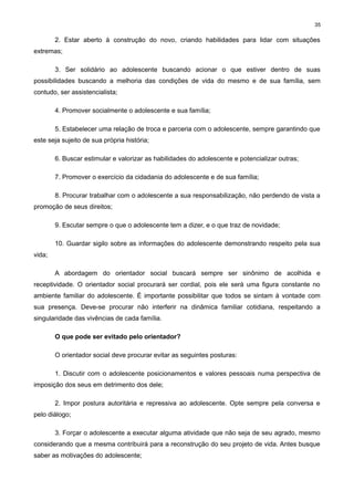 35

2. Estar aberto à construção do novo, criando habilidades para lidar com situações
extremas;
3. Ser solidário ao adolescente buscando acionar o que estiver dentro de suas
possibilidades buscando a melhoria das condições de vida do mesmo e de sua família, sem
contudo, ser assistencialista;
4. Promover socialmente o adolescente e sua família;
5. Estabelecer uma relação de troca e parceria com o adolescente, sempre garantindo que
este seja sujeito de sua própria história;
6. Buscar estimular e valorizar as habilidades do adolescente e potencializar outras;
7. Promover o exercício da cidadania do adolescente e de sua família;
8. Procurar trabalhar com o adolescente a sua responsabilização, não perdendo de vista a
promoção de seus direitos;
9. Escutar sempre o que o adolescente tem a dizer, e o que traz de novidade;
10. Guardar sigilo sobre as informações do adolescente demonstrando respeito pela sua
vida;
A abordagem do orientador social buscará sempre ser sinônimo de acolhida e
receptividade. O orientador social procurará ser cordial, pois ele será uma figura constante no
ambiente familiar do adolescente. É importante possibilitar que todos se sintam à vontade com
sua presença. Deve-se procurar não interferir na dinâmica familiar cotidiana, respeitando a
singularidade das vivências de cada família.
O que pode ser evitado pelo orientador?
O orientador social deve procurar evitar as seguintes posturas:
1. Discutir com o adolescente posicionamentos e valores pessoais numa perspectiva de
imposição dos seus em detrimento dos dele;
2. Impor postura autoritária e repressiva ao adolescente. Opte sempre pela conversa e
pelo diálogo;
3. Forçar o adolescente a executar alguma atividade que não seja de seu agrado, mesmo
considerando que a mesma contribuirá para a reconstrução do seu projeto de vida. Antes busque
saber as motivações do adolescente;

 
