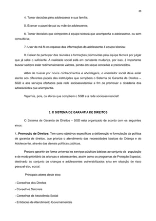 36

4. Tomar decisões pelo adolescente e sua família;
5. Exercer o papel de pai ou mãe do adolescente;
6. Tomar decisões que competem à equipe técnica que acompanha o adolescente, ou sem
consultá-la;
7. Usar de má fé no repasse das informações do adolescente à equipe técnica;
8. Deixar de participar das reuniões e formações promovidas pela equipe técnica por julgar
que já sabe o suficiente. A realidade social está em constante mudança, por isso, é importante
buscar sempre estar redimensionando valores, pondo em xeque conceitos e preconceitos.
Além de buscar por novos conhecimentos e abordagens, o orientador social deve estar
atento aos diferentes papéis das instituições que compõem o Sistema de Garantia de Direitos –
SGD e aos serviços ofertados pela rede socioassistencial a fim de promover a cidadania dos
adolescentes que acompanha.
Vejamos, pois, os atores que compõem o SGD e a rede socioassistencial!

3. O SISTEMA DE GARANTIA DE DIREITOS
O Sistema de Garantia de Direitos – SGD está organizado de acordo com os seguintes
eixos:
1. Promoção de Direitos: Tem como objetivos específicos a deliberação e formulação da política
de garantia de direitos, que prioriza o atendimento das necessidades básicas da Criança e do
Adolescente, através das demais políticas públicas.
Procura garantir de forma universal os serviços públicos básicos ao conjunto da população
e de modo prioritário às crianças e adolescentes, assim como os programas de Proteção Especial,
destinado ao conjunto de crianças e adolescentes vulnerabilizados e/ou em situação de risco
pessoal e/ou social.
Principais atores deste eixo:
- Conselhos dos Direitos
- Conselhos Setoriais
- Conselhos de Assistência Social
- Entidades de Atendimento Governamentais

 