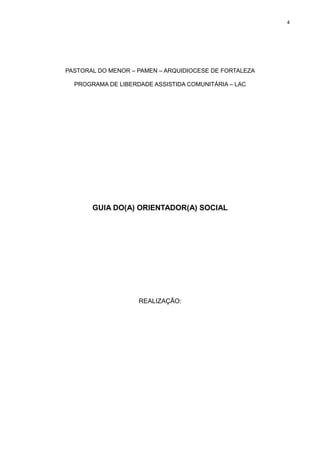 4

PASTORAL DO MENOR – PAMEN – ARQUIDIOCESE DE FORTALEZA
PROGRAMA DE LIBERDADE ASSISTIDA COMUNITÁRIA – LAC

GUIA DO(A) ORIENTADOR(A) SOCIAL

REALIZAÇÃO:

 