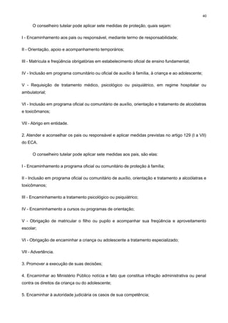 40

O conselheiro tutelar pode aplicar sete medidas de proteção, quais sejam:
I - Encaminhamento aos pais ou responsável, mediante termo de responsabilidade;
II - Orientação, apoio e acompanhamento temporários;
III - Matrícula e freqüência obrigatórias em estabelecimento oficial de ensino fundamental;
IV - Inclusão em programa comunitário ou oficial de auxílio à família, à criança e ao adolescente;
V - Requisição de tratamento médico, psicológico ou psiquiátrico, em regime hospitalar ou
ambulatorial;
VI - Inclusão em programa oficial ou comunitário de auxílio, orientação e tratamento de alcoólatras
e toxicômanos;
VII - Abrigo em entidade.
2. Atender e aconselhar os pais ou responsável e aplicar medidas previstas no artigo 129 (I a VII)
do ECA.
O conselheiro tutelar pode aplicar sete medidas aos pais, são elas:
I - Encaminhamento a programa oficial ou comunitário de proteção à família;
II - Inclusão em programa oficial ou comunitário de auxílio, orientação e tratamento a alcoólatras e
toxicômanos;
III - Encaminhamento a tratamento psicológico ou psiquiátrico;
IV - Encaminhamento a cursos ou programas de orientação;
V - Obrigação de matricular o filho ou pupilo e acompanhar sua freqüência e aproveitamento
escolar;
VI - Obrigação de encaminhar a criança ou adolescente a tratamento especializado;
VII - Advertência.
3. Promover a execução de suas decisões;
4. Encaminhar ao Ministério Público notícia e fato que constitua infração administrativa ou penal
contra os direitos da criança ou do adolescente;
5. Encaminhar à autoridade judiciária os casos de sua competência;

 