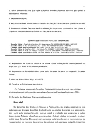 41

6. Tomar providências para que sejam cumpridas medidas protetivas aplicadas pela justiça a
adolescentes infratores;
7. Expedir notificações;
8. Requisitar certidões de nascimento e de óbito de criança ou de adolescente quando necessário;
9. Assessorar o Poder Executivo local na elaboração da proposta orçamentária para planos e
programas de atendimento dos direitos da criança e do adolescente;

CONTATOS DOS CONSELHOS TUTELARES EM FORTALEZA:
Conselho Tutelar I - Rua Antônio Bandeira, 89 – Jacarecanga. Tel. 0800.858069 / 32812086 / 32814096
Conselho Tutelar II - Rua Tereza Cristina, 112 – Centro. Tel. 34526933 / 34523488 / 34523462
Conselho Tutelar III - Rua Silveira Filho, 935 – João XXIII. Tel. 0800.2802572 / 31311958
Conselho Tutelar IV - Rua Peru, 1957 – Vila Betânia. Tel. 0800.280014 / 34696662 / 32924379 / 34696663
Conselho Tutelar V - Av. B, s/n, 1ª Etapa – Conjunto Ceará. Tel. 0800.855400 / 34522482 / 34522483 / 34522479
Conselho Tutelar VI - Rua Pedro Dantas, 334 - Dias Macedo. Tel. 32955784 / 32955794 / 32955709 / 32955781

10. Representar, em nome da pessoa e da família, contra a violação dos direitos previstos no
artigo 220, § 3º, Inciso II, da Constituição Federal;
11. Representar ao Ministério Público, para efeito de ações de perda ou suspensão do poder
familiar;
E, ainda, de acordo com o artigo 95 do ECA:
12. Fiscalizar as Entidades de Atendimento.
Em Fortaleza, existem seis Conselhos Tutelares distribuídos de acordo com a divisão
administrativa municipal que está organizada em Secretarias Executivas Regionais – SERs.
3.3 Conselho dos Direitos de Crianças e Adolescentes
O que são?
Os Conselhos dos Direitos de Crianças e Adolescentes são órgãos responsáveis pela
elaboração das diretrizes da política de atendimento aos direitos da criança e do adolescente,
bem como pelo acompanhamento, controle social e avaliação dos programas e ações
desenvolvidas. Todas as três esferas governamentais – federal, estadual e municipal – precisam
instituir seus Conselhos. Eles devem ser compostos paritariamente (com o mesmo número de
representantes) por membros do governo e da sociedade civil organizada (artigo 88, inciso II do

 