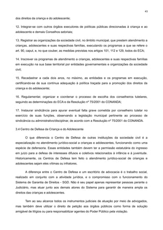 43

dos direitos da criança e do adolescente;
12. Integrar-se com outros órgãos executores de políticas públicas direcionadas à criança e ao
adolescente e demais Conselhos setoriais;
13. Registrar as organizações da sociedade civil, no âmbito municipal, que prestem atendimento a
crianças, adolescentes e suas respectivas famílias, executando os programas a que se refere o
art. 90, caput, e, no que couber, as medidas previstas nos artigos 101, 112 e 129, todos do ECA;
14. Inscrever os programas de atendimento a crianças, adolescentes e suas respectivas famílias
em execução na sua base territorial por entidades governamentais e organizações da sociedade
civil;
15. Recadastrar a cada dois anos, no máximo, as entidades e os programas em execução,
certificando-se de sua contínua adequação à política traçada para a promoção dos direitos da
criança e do adolescente;
16. Regulamentar, organizar e coordenar o processo de escolha dos conselheiros tutelares,
seguindo as determinações do ECA e da Resolução nº 75/2001 do CONANDA;
17. Instaurar sindicância para apurar eventual falta grave cometida por conselheiro tutelar no
exercício de suas funções, observando a legislação municipal pertinente ao processo de
sindicância ou administrativo/disciplinar, de acordo com a Resolução nº 75/2001 do CONANDA.
3.4 Centro de Defesa da Criança e do Adolescente
O que diferencia o Centro de Defesa de outras instituições da sociedade civil é a
especialização no atendimento jurídico-social a crianças e adolescentes, funcionando como uma
espécie de defensoria. Essas entidades também devem ter a permissão estatutária do ingresso
em juízo para a defesa de interesses difusos e coletivos relacionados à infância e à juventude.
Historicamente, os Centros de Defesa tem feito o atendimento jurídico-social de crianças e
adolescentes sejam eles vítimas ou infratores.
A diferença entre o Centro de Defesa e um escritório de advocacia é o trabalho social,
realizado em conjunto com a atividade jurídica, e o compromisso com o funcionamento do
Sistema de Garantia de Direitos - SGD. Não é seu papel apenas representar pessoas perante o
Judiciário, mas atuar junto aos demais atores do Sistema para garantir de maneira ampla os
direitos das crianças e adolescentes.
Tem ao seu alcance todos os instrumentos judiciais de atuação por meio de advogados,
mas também deve utilizar o direito de petição aos órgãos públicos como forma de solução
amigável de litígios ou para responsabilizar agentes do Poder Público pela violação.

 