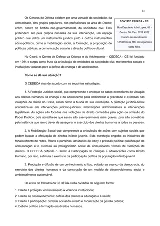 44

Os Centros de Defesa existem por uma vontade da sociedade, da
comunidade, dos grupos populares, dos profissionais da área de Direito;

CONTATO CEDECA – CE:

enfim, dentro do âmbito não-governamental, da sociedade civil. Eles

Rua Deputado João Lopes, 83 -

pretendem ser pela própria natureza da sua intervenção, um espaço

Centro, Tel./Fax: 3252.4202

público que utiliza um instrumento jurídico junto a outros instrumentais

Horário de atendimento:

sócio-políticos, como a mobilização social, a formação, a proposição de

12h30min às 18h, de segunda à

políticas públicas, a comunicação social e a direção político-cultural.

sexta-feira.

No Ceará, o Centro de Defesa da Criança e do Adolescente – CEDECA - CE foi fundado
em 1994 e surgiu como fruto da articulação de entidades da sociedade civil, movimentos sociais e
instituições voltadas para a defesa da criança e do adolescente.
Como se dá sua atuação?
O CEDECA atua de acordo com as seguintes estratégias:
1. A Proteção Jurídico-social, que compreende o enfoque de casos exemplares de violação
aos direitos humanos da criança e do adolescente para demonstrar a gravidade e extensão das
violações de direito no Brasil, assim como a busca de sua restituição. A proteção jurídico-social
concretiza-se em intervenções jurídico-judiciais, intervenções administrativas e intervenções
legislativas. As ações são focadas nas violações de direito cometidas pela ação ou omissão do
Poder Público, pois acredita-se que essas são exemplarmente mais graves, pois são cometidas
pela instância que tem o dever de assegurar o exercício dos direitos humanos a todas as pessoas.
2. A Mobilização Social que compreende a articulação de ações com sujeitos sociais que
podem buscar a efetivação de direitos infanto-juvenis. Esta estratégia engloba as iniciativas de
fortalecimento de redes, fóruns e parcerias; atividades de lobby e pressão política; qualificação da
comunicação e o estímulo ao protagonismo social de comunidades vítimas de violações de
direitos. O CEDECA defende o Direito à Participação de crianças e adolescentes como Direito
Humano, por isso, estimula o exercício da participação política da população infanto-juvenil.
3. Produção e difusão de um conhecimento crítico, voltado ao avanço da democracia, do
exercício dos direitos humanos e da construção de um modelo de desenvolvimento social e
ambientalmente sustentável.
Os eixos de trabalho do CEDECA estão divididos da seguinte forma:
1. Direito à proteção: enfrentamento à violência institucional;
2. Direito ao desenvolvimento: defesa dos direitos à educação e à saúde;
3. Direito à participação: controle social do estado e fiscalização da gestão pública;
4. Debate político e formação em direitos humanos.

 