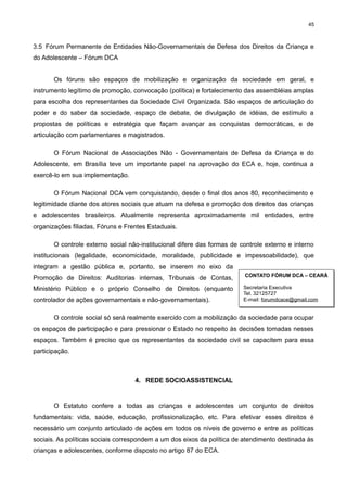 45

3.5 Fórum Permanente de Entidades Não-Governamentais de Defesa dos Direitos da Criança e
do Adolescente – Fórum DCA
Os fóruns são espaços de mobilização e organização da sociedade em geral, e
instrumento legítimo de promoção, convocação (política) e fortalecimento das assembléias amplas
para escolha dos representantes da Sociedade Civil Organizada. São espaços de articulação do
poder e do saber da sociedade, espaço de debate, de divulgação de idéias, de estímulo a
propostas de políticas e estratégia que façam avançar as conquistas democráticas, e de
articulação com parlamentares e magistrados.
O Fórum Nacional de Associações Não - Governamentais de Defesa da Criança e do
Adolescente, em Brasília teve um importante papel na aprovação do ECA e, hoje, continua a
exercê-lo em sua implementação.
O Fórum Nacional DCA vem conquistando, desde o final dos anos 80, reconhecimento e
legitimidade diante dos atores sociais que atuam na defesa e promoção dos direitos das crianças
e adolescentes brasileiros. Atualmente representa aproximadamente mil entidades, entre
organizações filiadas, Fóruns e Frentes Estaduais.
O controle externo social não-institucional difere das formas de controle externo e interno
institucionais (legalidade, economicidade, moralidade, publicidade e impessoabilidade), que
integram a gestão pública e, portanto, se inserem no eixo da
Promoção de Direitos: Auditorias internas, Tribunais de Contas,

CONTATO FÓRUM DCA – CEARÁ

Ministério Público e o próprio Conselho de Direitos (enquanto

Secretaria Executiva
Tel. 32125727
E-mail: forumdcace@gmail.com

controlador de ações governamentais e não-governamentais).

O controle social só será realmente exercido com a mobilização da sociedade para ocupar
os espaços de participação e para pressionar o Estado no respeito às decisões tomadas nesses
espaços. Também é preciso que os representantes da sociedade civil se capacitem para essa
participação.

4. REDE SOCIOASSISTENCIAL

O Estatuto confere a todas as crianças e adolescentes um conjunto de direitos
fundamentais: vida, saúde, educação, profissionalização, etc. Para efetivar esses direitos é
necessário um conjunto articulado de ações em todos os níveis de governo e entre as políticas
sociais. As políticas sociais correspondem a um dos eixos da política de atendimento destinada às
crianças e adolescentes, conforme disposto no artigo 87 do ECA.

 
