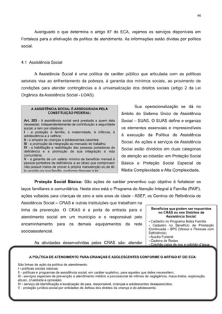 46

Averiguado o que determina o artigo 87 do ECA, vejamos os serviços disponíveis em
Fortaleza para a efetivação da política de atendimento. As informações estão dividas por política
social.

4.1 Assistência Social
A Assistência Social é uma política de caráter público que articulada com as políticas
setoriais visa ao enfrentamento da pobreza, à garantia dos mínimos sociais, ao provimento de
condições para atender contingências e à universalização dos direitos sociais (artigo 2 da Lei
Orgânica da Assistência Social - LOAS).
A ASSISTÊNCIA SOCIAL É ASSEGURADA PELA
CONSTITUIÇÃO FEDERAL:
Art. 203 - A assistência social será prestada a quem dela
necessitar, independentemente de contribuição à seguridade
social, e tem por objetivos:
I - a proteção à família, à maternidade, à infância, à
adolescência e à velhice;
II - o amparo às crianças e adolescentes carentes;
III - a promoção da integração ao mercado de trabalho;
IV - a habilitação e reabilitação das pessoas portadoras de
deficiência e a promoção de sua integração à vida
comunitária;
V - a garantia de um salário mínimo de benefício mensal à
pessoa portadora de deficiência e ao idoso que comprovem
não possuir meios de prover à própria manutenção ou de têla provida por sua família, conforme dispuser a lei.

Sua operacionalização se dá no
âmbito do Sistema Único de Assistência
Social – SUAS. O SUAS define e organiza
os elementos essenciais e imprescindíveis
à execução da Política de Assistência
Social. As ações e serviços de Assistência
Social estão divididos em duas categorias
de atenção ao cidadão: em Proteção Social
Básica e Proteção Social Especial de
Média Complexidade e Alta Complexidade.

Proteção Social Básica: São ações de caráter preventivo cujo objetivo é fortalecer os
laços familiares e comunitários. Neste eixo está o Programa de Atenção Integral à Família (PAIF),
ações voltadas para crianças de zero a seis anos de idade - ASEF, os Centros de Referência de
Assistência Social – CRAS e outras instituições que trabalham na
Benefícios que podem ser requeridos
no CRAS ou nos Distritos de
Assistência Social:
atendimento social em um município e o responsável pelo
- Cadastro no Programa Bolsa Família
encaminhamento para os demais equipamentos da rede
- Cadastro no Benefício de Prestação
Continuada – BPC (Idosos e Pessoas com
socioassistencial.
Deficiência)
- Auxílio Funeral
- Cadeira de Rodas
As atividades desenvolvidas pelos CRAS são: atender
- Colchão caixa de ovo e colchão d’água
- Filtro
- Fraldas Geriátricas
- Kit enxoval
A POLÍTICA DE ATENDIMENTO PARA CRIANÇAS E ADOLESCENTES CONFORME O ARTIGO 87 DO ECA:
- Cestas Básicas
- Leites especiais
São linhas de ação da política de atendimento:
I - políticas sociais básicas;
II - políticas e programas de assistência social, em caráter supletivo, para aqueles que deles necessitem;
III - serviços especiais de prevenção e atendimento médico e psicossocial às vítimas de negligência, maus-tratos, exploração,
abuso, crueldade e opressão;
IV - serviço de identificação e localização de pais, responsável, crianças e adolescentes desaparecidos;
V - proteção jurídico-social por entidades de defesa dos direitos da criança e do adolescente.

linha da prevenção. O CRAS é a porta de entrada para o

 