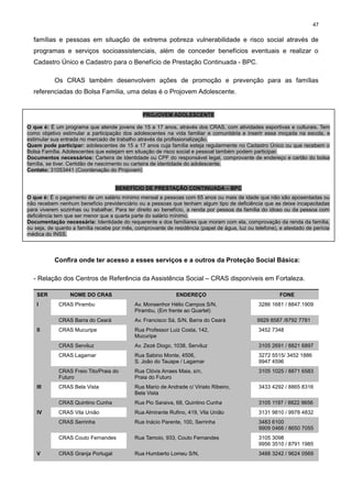 47

famílias e pessoas em situação de extrema pobreza vulnerabilidade e risco social através de
programas e serviços socioassistenciais, além de conceder benefícios eventuais e realizar o
Cadastro Único e Cadastro para o Benefício de Prestação Continuada - BPC.
Os CRAS também desenvolvem ações de promoção e prevenção para as famílias
referenciadas do Bolsa Família, uma delas é o Projovem Adolescente.

PROJOVEM ADOLESCENTE
O que é: É um programa que atende jovens de 15 a 17 anos, através dos CRAS, com atividades esportivas e culturais. Tem
como objetivo estimular a participação dos adolescentes na vida familiar e comunitária e inserir essa moçada na escola, e
estimular sua entrada no mercado de trabalho através da profissionalização.
Quem pode participar: adolescentes de 15 a 17 anos cuja família esteja regularmente no Cadastro Único ou que recebem o
Bolsa Família. Adolescentes que estejam em situação de risco social e pessoal também podem participar.
Documentos necessários: Carteira de Identidade ou CPF do responsável legal, comprovante de endereço e cartão do bolsa
família, se tiver. Certidão de nascimento ou carteira de identidade do adolescente.
Contato: 31053441 (Coordenação do Projovem)
BENEFÍCIO DE PRESTAÇÃO CONTINUADA – BPC
O que é: É o pagamento de um salário mínimo mensal a pessoas com 65 anos ou mais de idade que não são aposentadas ou
não recebem nenhum benefício previdenciário ou a pessoas que tenham algum tipo de deficiência que as deixe incapacitadas
para viverem sozinhas ou trabalhar. Para ter direito ao benefício, a renda por pessoa da família do idoso ou da pessoa com
deficiência tem que ser menor que a quarta parte do salário mínimo.
Documentação necessária: Identidade do requerente e dos familiares que moram com ela, comprovação da renda da família,
ou seja, de quanto a família recebe por mês, comprovante de residência (papel de água, luz ou telefone), e atestado de perícia
médica do INSS.

Confira onde ter acesso a esses serviços e a outros da Proteção Social Básica:
- Relação dos Centros de Referência da Assistência Social – CRAS disponíveis em Fortaleza.
SER
I

NOME DO CRAS

ENDEREÇO

FONE

9929 8587 /8792 7781

CRAS Mucuripe

Rua Professor Luiz Costa, 142,
Mucuripe

3452 7348

Av. Zezé Diogo, 1038, Serviluz

3105 2691 / 8821 6897

Rua Sabino Monte, 4506,
S. João do Tauape / Lagamar

3272 5515/ 3452 1886
9947 4596

CRAS Freio Tito/Praia do
Futuro

Rua Clóvis Arraes Maia, s/n,
Praia do Futuro

3105 1025 / 8871 6583

CRAS Bela Vista

Rua Mario de Andrade c/ Viriato Ribeiro,
Bela Vista

3433 4292 / 8865 8316

CRAS Quintino Cunha

Rua Pio Saraiva, 68, Quintino Cunha

3105 1197 / 8822 9656

CRAS Vila União

Rua Almirante Rufino, 419, Vila União

3131 9810 / 9978 4832

CRAS Serrinha

Rua Inácio Parente, 100, Serrinha

3483 6100
9909 0466 / 8650 7055

CRAS Couto Fernandes
V

Av. Francisco Sá, S/N, Barra do Ceará

CRAS Lagamar

IV

3286 1681 / 8847.1909

CRAS Serviluz

III

Av. Monsenhor Hélio Campos S/N,
Pirambu, (Em frente ao Quartel)

CRAS Barra do Ceará
II

CRAS Pirambu

Rua Tamoio, 933, Couto Fernandes

3105 3098
9956 3510 / 8791 1985

CRAS Granja Portugal

Rua Humberto Lomeu S/N,

3488 3242 / 9624 0569

 