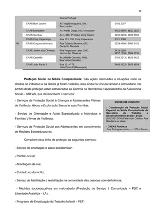 48
Granja Portugal
CRAS Bom Jardim

3105 2007

CRAS Mondubim

Av. Waldir Diogo, 840, Mondubim

3452 9360 / 8820 2520

CRAS Genibau

Av. I, 340, 3ª Etapa, Conj. Ceará

3452 2478 / 9632 5594

CRAS Conj. Esperança

Rua 103, 195, Conj. Esperança

3101 3060

CRAS Conjunto Alvorada

Rua Crisanto Moreira, 650,
Conjunto Alvorada

3239 4100 / 9991 5103

CRAS Jardim das Oliveiras

Rua Rogaciano Leite, 3090,
Jardim das Oliveiras

3433 5298
8837 1030 / 8804 0736

CRAS Castelão

Av. Alberto Craveiro, 1480,
Boa Vista (Castelão)

3105 2012 / 8825 5422

CRAS João Paulo II

VI

Av. Virgílio Nogueira, S/N,
Bom Jardim

Rua 10, nº 75,
João Paulo II (Messejana)

3488 3322 / 8853 4924

Proteção Social de Média Complexidade: São ações destinadas a situações onde os
direitos do indivíduo e da família já foram violados, mas ainda há vínculo familiar e comunitário. No
âmbito desta proteção estão estruturados os Centros de Referência Especializados de Assistência
Social – CREAS, que desenvolvem 3 serviços:
- Serviços de Proteção Social à Crianças e Adolescentes Vítimas
de Violência, Abuso e Exploração Sexual e suas Famílias;
- Serviço de Orientação e Apoio Especializado a Indivíduos e
Famílias Vítimas de Violência;
- Serviços de Proteção Social aos Adolescentes em cumprimento
de Medidas Socioeducativas.

ENTRE EM CONTATO!
- Coordenação da Proteção Social
Especial de Média Complexidade da
Secretaria
do
Trabalho
e
Desenvolvimento Social - STDS:
(85) 31012100 (Falar com Cristina, Ana
Bandeira ou Mazé)
- CREAS Fortaleza
Rua Rodrigues Júnior, n. 1170 - Centro

Compõem essa linha de proteção os seguintes serviços:
- Serviço de orientação e apoio sociofamiliar;
- Plantão social;
- Abordagem de rua;
- Cuidado no domicílio;
- Serviço de habilitação e reabilitação na comunidade das pessoas com deficiência;
- Medidas socioeducativas em meio-aberto (Prestação de Serviço à Comunidade – PSC e
Liberdade Assistida – LA);
- Programa de Erradicação do Trabalho Infantil – PETI

 