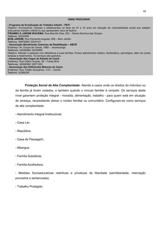 49
ONDE PROCURAR:
- Programa de Erradicação do Trabalho Infantil – PETI
Objetivo: Acompanhar crianças e adolescentes na faixa de 07 a 15 anos em situação de vulnerabilidade social que estejam
executando trabalho infantil ou que apresentem risco de fazê-lo.
PIRAMBU E JARDIM IRACEMA: Rua Marcílio Dias, 632 – Nossa Senhora das Graças
Telefone: 32232490
BOM JARDIM: Rua Fernando Augusto, 609 – Bom Jardim
Telefone: 34970892/ 32544101
- Associação Beneficente Cearense de Reabilitação – ABCR
Endereço: Av. Duque de Caxias, 1880 – Jacarecanga
Telefones: 32436080/ 32230955
Objetivo: Atender a pessoas com deficiência e suas famílias. Possui atendimento médico, fisioterápico, psicológico, além de outras
terapias e tratamentos. Os serviços são gratuitos.
- Associação dos Cegos do Estado do Ceará
Endereço: Rua Odilon Soares, 39 – Farias Brito
Telefones: 34526390/ 32871053
- Associação dos Deficientes Motores do Ceará
Endereço: Rua Tristão Gonçalves, 1121 – Centro
Telefone: 32366259

Proteção Social de Alta Complexidade: Atende a casos onde os direitos do indivíduo ou
da família já foram violados, e também quando o vínculo familiar é rompido. Os serviços deste
nível garantem proteção integral - moradia, alimentação, trabalho - para quem está em situação
de ameaça, necessitando deixar o núcleo familiar ou comunitário. Configuram-se como serviços
de alta complexidade:
- Atendimento Integral Institucional;
- Casa Lar;
- República;
- Casa de Passagem;
- Albergue;
- Família Substituta;
- Família Acolhedora;
- Medidas Socioeducativas restritivas e privativas de liberdade (semiliberdade, internação
provisória e sentenciada);
- Trabalho Protegido.

 