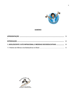5

SUMÁRIO

APRESENTAÇÃO ..................................................................................................................
.

5

INTRODUÇÃO ........................................................................................................................

6

1. ADOLESCENTE X ATO INFRACIONAL X MEDIDAS SOCIOEDUCATIVAS ....................

8

1.1 História da Infância e da Adolescência no Brasil ...............................................................

8

 