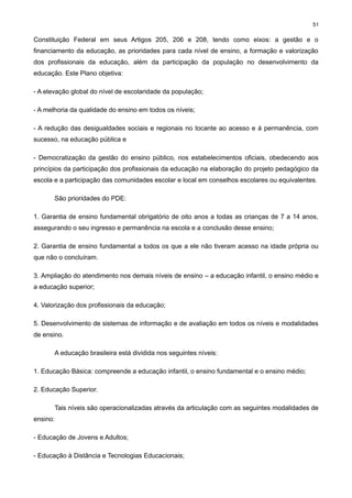 51

Constituição Federal em seus Artigos 205, 206 e 208, tendo como eixos: a gestão e o
financiamento da educação, as prioridades para cada nível de ensino, a formação e valorização
dos profissionais da educação, além da participação da população no desenvolvimento da
educação. Este Plano objetiva:
- A elevação global do nível de escolaridade da população;
- A melhoria da qualidade do ensino em todos os níveis;
- A redução das desigualdades sociais e regionais no tocante ao acesso e à permanência, com
sucesso, na educação pública e
- Democratização da gestão do ensino público, nos estabelecimentos oficiais, obedecendo aos
princípios da participação dos profissionais da educação na elaboração do projeto pedagógico da
escola e a participação das comunidades escolar e local em conselhos escolares ou equivalentes.
São prioridades do PDE:
1. Garantia de ensino fundamental obrigatório de oito anos a todas as crianças de 7 a 14 anos,
assegurando o seu ingresso e permanência na escola e a conclusão desse ensino;
2. Garantia de ensino fundamental a todos os que a ele não tiveram acesso na idade própria ou
que não o concluíram.
3. Ampliação do atendimento nos demais níveis de ensino – a educação infantil, o ensino médio e
a educação superior;
4. Valorização dos profissionais da educação;
5. Desenvolvimento de sistemas de informação e de avaliação em todos os níveis e modalidades
de ensino.
A educação brasileira está dividida nos seguintes níveis:
1. Educação Básica: compreende a educação infantil, o ensino fundamental e o ensino médio;
2. Educação Superior.
Tais níveis são operacionalizadas através da articulação com as seguintes modalidades de
ensino:
- Educação de Jovens e Adultos;
- Educação à Distância e Tecnologias Educacionais;

 