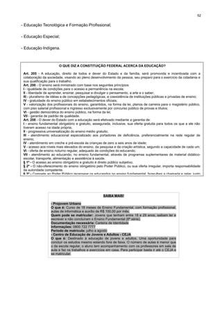 52

- Educação Tecnológica e Formação Profissional;
- Educação Especial;
- Educação Indígena.

O QUE DIZ A CONSTITUIÇÃO FEDERAL ACERCA DA EDUCAÇÃO?
Art. 205 - A educação, direito de todos e dever do Estado e da família, será promovida e incentivada com a
colaboração da sociedade, visando ao pleno desenvolvimento da pessoa, seu preparo para o exercício da cidadania e
sua qualificação para o trabalho.
Art. 206 - O ensino será ministrado com base nos seguintes princípios:
I - igualdade de condições para o acesso e permanência na escola;
II - liberdade de aprender, ensinar, pesquisar e divulgar o pensamento, a arte e o saber;
III - pluralismo de idéias e de concepções pedagógicas, e coexistência de instituições públicas e privadas de ensino;
IV - gratuidade do ensino público em estabelecimentos oficiais;
V - valorização dos profissionais do ensino, garantidos, na forma da lei, planos de carreira para o magistério público,
com piso salarial profissional e ingresso exclusivamente por concurso público de provas e títulos;
VI - gestão democrática do ensino público, na forma da lei;
VII - garantia de padrão de qualidade.
Art. 208 - O dever do Estado com a educação será efetivado mediante a garantia de:
I - ensino fundamental obrigatório e gratuito, assegurada, inclusive, sua oferta gratuita para todos os que a ele não
tiveram acesso na idade própria;
II - progressiva universalização do ensino médio gratuito;
III - atendimento educacional especializado aos portadores de deficiência, preferencialmente na rede regular de
ensino;
IV - atendimento em creche e pré-escola às crianças de zero a seis anos de idade;
V - acesso aos níveis mais elevados do ensino, da pesquisa e da criação artística, segundo a capacidade de cada um;
VI - oferta de ensino noturno regular, adequado às condições do educando;
VII - atendimento ao educando, no ensino fundamental, através de programas suplementares de material didáticoescolar, transporte, alimentação e assistência à saúde.
§ 1º - O acesso ao ensino obrigatório e gratuito é direito público subjetivo.
§ 2º - O não-oferecimento do ensino obrigatório pelo Poder Público, ou sua oferta irregular, importa responsabilidade
da autoridade competente.
§ 3º - Compete ao Poder Público recensear os educandos no ensino fundamental, fazer-lhes a chamada e zelar, junto

SAIBA MAIS!
- Projovem Urbano
O que é: Curso de 18 meses de Ensino Fundamental, com formação profissional,
aulas de informática e auxílio de R$ 100,00 por mês.
Quem pode se matricular: Jovens que tenham entre 18 e 29 anos, saibam ler e
escrever e não concluíram o Ensino Fundamental (8ª série).
Documentação necessária: Carteira de Identidade
Informações: 0800 722 7777
Período de matrícula: julho a agosto
- Centro de Educação de Jovens e Adultos - CEJA
O que é: Destinado à educação de jovens e adultos. Uma oportunidade para
concluir os estudos mesmo estando fora de faixa. O número de aulas é menor que
o da escola regular, o aluno tem acompanhamento com os professores em sala de
aula e faz os trabalhos e exercícios em casa. Para participar basta ir até o CEJA e
se matricular.

 