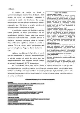 54

4.3 Saúde
A

Política

de

Saúde,

no

Brasil,

é

operacionalizada pelo Sistema Único de Saúde – SUS
através

de

ações

de

promoção,

prevenção

e

assistência à saúde dos brasileiros. Os serviços
ofertados pelo SUS são gratuitos e destinados a toda a
população, que vão desde o simples atendimento
ambulatorial até o transplante de órgãos.
A assistência à saúde está dividida em atenção
básica (primária), de média (secundária) e de alta
complexidade (terciária). Fazem parte dos serviços
básicos de saúde as UBASFs – Unidades Básicas de
Saúde da Família ou Centros de Saúde da Família –
CSF, sendo estes a porta de entrada do usuário no
Sistema Único de Saúde, sendo responsáveis pela
operacionalização do Programa Saúde da Família

-

PSF.
Após ser atendido no nível primário, de acordo
com sua necessidade, o cidadão é encaminhado para
os demais serviços de saúde de acordo com sua
complexidade,sendo eles: hospitais, clínicas, Centros
de Atenção Psicossocial - CAPS, dentre outros.

FIQUE POR DENTRO!
- Atenção Básica à Saúde
Trata-se do primeiro nível de atenção à saúde,
segundo o modelo adotado pelo SUS. É,
preferencialmente, a “porta de entrada” do sistema
de saúde. A população tem acesso a especialidades
básicas, que são: clínica médica (clínica eral),
pediatria, obstetrícia e ginecologia. Estudos
demonstram que a atenção básica é capaz de
resolver cerca de 80% das necessidades e
problemas de saúde.
- Programa Saúde da Família - PSF
Estratégia prioritária adotada pelo Ministério da
Saúde para a organização da atenção básica, no
âmbito do SUS, dispondo de recursos específicos
para seu custeio. É responsável pela atenção
básica em saúde de uma área determinada. Cada
equipe (médico, enfermeiro e auxiliar de
enfermagem) deve atender no mínimo 2.400 e no
máximo 4.500 pessoas, podendo solucionar 80%
dos casos em saúde das pessoas sob sua
responsabilidade.
- Média Complexidade
Tem o objetivo de atender os principais agravos de
saúde da população, com procedimentos e
atendimento especializados. São serviços como
consultas hospitalares e ambulatoriais, exames e
alguns procedimentos cirúrgicos. É constituída por
procedimentos ambulatoriais e hospitalares situados
entre a atenção básica e a alta complexidade.
- Alta Complexidade
Procedimentos que envolvem alta tecnologia e/ou
alto custo. São exemplos de procedimentos de alta
complexidade:
traumatoortopedia,
cardiologia,
terapia
renal
substitutiva e oncologia. As principais áreas estão
organizadas em redes, como as de cirurgias
cardíacas e de atenção oncológica.

Na Saúde Mental, o SUS conta com os Centros de Atenção Psicossocial – CAPS que têm
por objetivo atender pessoas portadoras de sofrimentos psíquicos graves e acompanhar suas

famílias, os CAPS que tem a especialidade álcool e drogas têm por objetivo atender pessoas com
problemas decorrentes do uso ou abuso de álcool e drogas, contando, ainda, com uma estrutura
de serviço ambulatorial.
CONFIRA OS SERVIÇOS DE SAÚDE DISPONÍVEIS!
PIRAMBU
- Unidade Básica de Saúde da Família – UBASF Guiomar Arruda
Endereço: Rua Gal Costa Matos, 06 - Pirambu
Telefone: 34526377/ 34526378
- Centro de Atenção Psicossocial – CAPS
Endereço: Rua Alves de Lima, 1120 - Colônia
Telefone: 31051119
- Centro de Atenção Psicossocial Álcool e Drogas – CAPS/AD
Endereço: Av. Hildebrando de Melo, 1110 - Barra do Ceará.
Telefone: 31012592
TANCREDO NEVES
- Unidade Básica de Saúde da Família – UBASF Maria Lourdes Jereissati
Endereço: Rua Rei Unido, 115 – Tancredo Neves
Telefone: 32792334
- Centro de Atenção Psicossocial – CAPS
Endereço: Rua Paulo Setúbal, 297 – Messejana

 