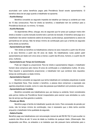 56

acumulado com outros benefícios pagos pela Previdência Social exceto aposentadoria. O
benefício deixa de ser pago quando o trabalhador se aposenta.
- Auxílio-Doença
Benefício concedido ao segurado impedido de trabalhar por doença ou acidente por mais
de 15 dias consecutivos. Para ter direito ao benefício, o trabalhador tem de contribuir para a
Previdência Social por, no mínimo, 12 meses.
- Auxílio-Reclusão
Os dependentes (filhos, cônjuge, etc) do segurado que for preso por qualquer motivo têm
direito a receber o auxílio-reclusão durante todo o período da reclusão. O benefício será pago se o
trabalhador não estiver recebendo salário da empresa, auxílio-doença, aposentadoria ou abono de
permanência em serviço. Não há tempo mínimo de contribuição para que a família do segurado
tenha direito ao benefício.
- Aposentadoria por Idade
Têm direito ao benefício os trabalhadores urbanos do sexo masculino a partir dos 65 anos
e do sexo feminino a partir dos 60 anos de idade. Os trabalhadores rurais podem pedir
aposentadoria por idade com cinco anos a menos: a partir dos 60 anos, homens, e a partir dos 55
anos, mulheres.
- Aposentadoria por Tempo de Contribuição
Pode ser integral ou proporcional. Para ter direito à aposentadoria integral, o trabalhador
homem deve comprovar pelo menos 35 anos de contribuição e a trabalhadora mulher, 30 anos.
Para requerer a aposentadoria proporcional, o trabalhador tem que combinar dois requisitos:
tempo de contribuição e a idade mínima.
- Aposentadoria Especial
Benefício concedido ao segurado que tenha trabalhado em condições prejudiciais à saúde
ou à integridade física. Para receber o benefício, a pessoa deve comprovar a exposição aos
agentes prejudiciais à saúde, como é o caso das pessoas que trabalham com produtos químicos.
- Aposentadoria por Invalidez
Benefício concedido aos trabalhadores que, por doença ou acidente, forem considerados
pela perícia médica da Previdência Social incapacitados para exercer suas atividades ou outro
tipo de serviço que lhes garanta o sustento.
- Pensão por Morte
Benefício pago à família do trabalhador quando ele morre. Para concessão de pensão por
morte, não há tempo mínimo de contribuição, mas é necessário que o óbito tenha ocorrido
enquanto o trabalhador tinha qualidade de segurado.
- Salário-Família
Benefício pago aos trabalhadores com remuneração mensal de até R$ R$ 752,12 para auxiliar no
sustento dos filhos de até 14 anos de idade ou inválidos de qualquer idade. (Observação: São
equiparados aos filhos, os enteados e os tutelados que não possuem bens suficientes para o

 