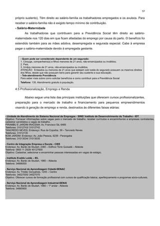 57

próprio sustento). Têm direito ao salário-família os trabalhadores empregados e os avulsos. Para
receber o salário-família não é exigido tempo mínimo de contribuição.
- Salário-Maternidade
As trabalhadoras que contribuem para a Previdência Social têm direito ao saláriomaternidade nos 120 dias em que ficam afastadas do emprego por causa do parto. O benefício foi
estendido também para as mães adotiva, desempregada e segurada especial. Cabe à empresa
pagar o salário-maternidade devido à empregada gestante.

- Quem pode ser considerado dependente de um segurado:
1. Cônjuge, companheiro(a) e filhos menores de 21 anos, não-emancipados ou inválidos;
2. Pais;
3. Irmãos menores de 21 anos, não-emancipados ou inválidos.
ATENÇÃO: Enteados ou menores de 21 anos que estejam sob tutela do segurado possuem os mesmos direitos
dos filhos, desde que não possuam bens para garantir seu sustento e sua educação.
- Tele-atendimento Previdência
Para saber mais sobre como solicitar benefícios e como contribuir para a Previdência Social
Telefone: 135. Atendimento gratuito à população.

4.5 Profissionalização, Emprego e Renda
Abaixo segue uma lista das principais instituições que oferecem cursos profissionalizantes,
preparação para o mercado de trabalho e financiamento para pequenos empreendimentos
visando à geração de emprego e renda, destinados às diferentes faixas etárias:
- Unidade de Atendimento do Sistema Nacional de Empregos - SINE/ Instituto de Desenvolvimento do Trabalho - IDT
Objetivo: Fornecer informações sobre vagas para o mercado de trabalho, receber currículos e encaminha-los a empresas contratantes,
cadastrar candidatos a vagas de trabalho.
PIRAMBU E JARDIM IRACEMA: Av. Francisco Sá, 6485
Telefones: 31012743/ 31012742
TANCREDO NEVES: Endereço: Rua da Copaíba, 39 – Tancredo Neves
Telefones: 31012135
BOM JARDIM: Endereço: Av. João Pessoa, 6239 - Parangaba
Telefones: 31013034/ 31013035
- Centro de Integração Empresa e Escola - CIEE
Endereço: Av. Barão de Studart, 2360 – Edifício Torre Quixadá – Aldeota
Telefone: 0800 11 2929/ 40127600
Objetivo: Cadastrar, selecionar e encaminhar pessoas interessadas em vagas de estágio.
- Instituto Evaldo Loide – IEL
Endereço: Av. Barão de Studart, 1980 – Aldeota
Telefone: 34666500
- Serviço Nacional de Aprendizagem Cidadã-SENAC
Endereço: Av. Tristão Gonçalves, 1245 – Centro
Telefones: 34527005/ 34527070
Objetivo: Oferecer cursos de formação profissional com cursos de qualificação básica, aperfeiçoamento e programas sócio-culturais.
- Serviço Nacional de Aprendizagem Industrial-SENAI
Endereço: Av. Barão de Studart, 1980 – 1º andar - Aldeota
Telefone: 34665900

 