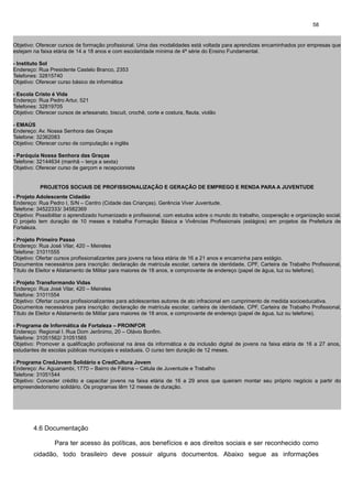 58

Objetivo: Oferecer cursos de formação profissional. Uma das modalidades está voltada para aprendizes encaminhados por empresas que
estejam na faixa etária de 14 a 18 anos e com escolaridade mínima de 4ª série do Ensino Fundamental.
- Instituto Sol
Endereço: Rua Presidente Castelo Branco, 2353
Telefones: 32815740
Objetivo: Oferecer curso básico de informática
- Escola Cristo é Vida
Endereço: Rua Pedro Artur, 521
Telefones: 32819705
Objetivo: Oferecer cursos de artesanato, biscuit, crochê, corte e costura, flauta, violão
- EMAÚS
Endereço: Av. Nossa Senhora das Graças
Telefone: 32362083
Objetivo: Oferecer curso de computação e inglês
- Paróquia Nossa Senhora das Graças
Telefone: 32144634 (manhã – terça a sexta)
Objetivo: Oferecer curso de garçom e recepcionista

PROJETOS SOCIAIS DE PROFISSIONALIZAÇÃO E GERAÇÃO DE EMPREGO E RENDA PARA A JUVENTUDE
- Projeto Adolescente Cidadão
Endereço: Rua Pedro I, S/N – Centro (Cidade das Crianças). Gerência Viver Juventude.
Telefone: 34522333/ 34582369
Objetivo: Possibilitar o aprendizado humanizado e profissional, com estudos sobre o mundo do trabalho, cooperação e organização social.
O projeto tem duração de 10 meses e trabalha Formação Básica e Vivências Profissionais (estágios) em projetos da Prefeitura de
Fortaleza.
- Projeto Primeiro Passo
Endereço: Rua José Vilar, 420 – Meireles
Telefone: 31011555
Objetivo: Ofertar cursos profissionalizantes para jovens na faixa etária de 16 a 21 anos e encaminha para estágio.
Documentos necessários para inscrição: declaração de matrícula escolar, carteira de identidade, CPF, Carteira de Trabalho Profissional,
Título de Eleitor e Alistamento de Militar para maiores de 18 anos, e comprovante de endereço (papel de água, luz ou telefone).
- Projeto Transformando Vidas
Endereço: Rua José Vilar, 420 – Meireles
Telefone: 31011554
Objetivo: Ofertar cursos profissionalizantes para adolescentes autores de ato infracional em cumprimento de medida socioeducativa.
Documentos necessários para inscrição: declaração de matrícula escolar, carteira de identidade, CPF, Carteira de Trabalho Profissional,
Título de Eleitor e Alistamento de Militar para maiores de 18 anos, e comprovante de endereço (papel de água, luz ou telefone).
- Programa de Informática de Fortaleza – PROINFOR
Endereço: Regional I. Rua Dom Jerônimo, 20 – Otávio Bonfim.
Telefone: 31051562/ 31051565
Objetivo: Promover a qualificação profissional na área da informática e da inclusão digital de jovens na faixa etária de 16 a 27 anos,
estudantes de escolas públicas municipais e estaduais. O curso tem duração de 12 meses.
- Programa CredJovem Solidário e CredCultura Jovem
Endereço: Av. Aguanambi, 1770 – Bairro de Fátima – Célula de Juventude e Trabalho
Telefone: 31051544
Objetivo: Conceder crédito e capacitar jovens na faixa etária de 16 a 29 anos que queiram montar seu próprio negócio a partir do
empreendedorismo solidário. Os programas têm 12 meses de duração.

4.6 Documentação
Para ter acesso às políticas, aos benefícios e aos direitos sociais e ser reconhecido como
cidadão, todo brasileiro deve possuir alguns documentos. Abaixo segue as informações

 