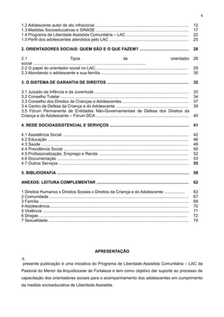 6

1.2 Adolescente autor de ato infracional .................................................................................
1.3 Medidas Socioeducativas e SINASE .................................................................................
1.4 Programa de Liberdade Assistida Comunitária – LAC ......................................................
1.5 Perfil dos adolescentes atendidos pelo LAC .....................................................................

12
17
22
25

2. ORIENTADORES SOCIAIS: QUEM SÃO E O QUE FAZEM? ...........................................

28

2.1
Tipos
de
orientador 28
social ..................................................................................................
2.2 O papel do orientador social no LAC................................................................................. 29
2.3 Abordando o adolescente e sua família ............................................................................ 30
3. O SISTEMA DE GARANTIA DE DIREITOS .......................................................................

32

3.1 Juizado da Infância e da Juventude ..................................................................................
3.2 Conselho Tutelar ...............................................................................................................
3.3 Conselho dos Direitos de Crianças e Adolescentes ..........................................................
3.4 Centro de Defesa da Criança e do Adolescente ...............................................................
3.5 Fórum Permanente de Entidades Não-Governamentais de Defesa dos Direitos da
Criança e do Adolescente – Fórum DCA .................................................................................

33
34
37
39

4. REDE SOCIOASSISTENCIAL E SERVIÇOS .....................................................................

41

4.1 Assistência Social ..............................................................................................................
4.2 Educação ..........................................................................................................................
4.3 Saúde ................................................................................................................................
4.4 Previdência Social .............................................................................................................
4.5 Profissionalização, Emprego e Renda ..............................................................................
4.6 Documentação ..................................................................................................................
4.7 Outros Serviços .................................................................................................................

42
46
49
50
52
53
55

5. BIBLIOGRAFIA ...................................................................................................................

59

ANEXOS: LEITURA COMPLEMENTAR ................................................................................

62

1 Direitos Humanos x Direitos Sociais x Direitos da Criança e do Adolescente ..................
2 Comunidade .........................................................................................................................
3 Família ..................................................................................................................................
4 Adolescência.........................................................................................................................
5 Violência ...............................................................................................................................
6 Drogas .................................................................................................................................
7 Sexualidade ..........................................................................................................................

63
67
68
70
71
72
74

40

APRESENTAÇÃO

A
presente publicação é uma iniciativa do Programa de Liberdade Assistida Comunitária – LAC da
Pastoral do Menor da Arquidiocese de Fortaleza e tem como objetivo dar suporte ao processo de
capacitação dos orientadores sociais para o acompanhamento dos adolescentes em cumprimento
da medida socioeducativa de Liberdade Assistida.

 